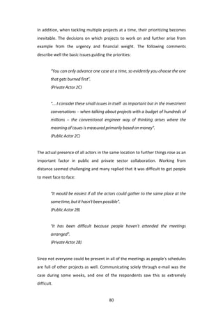 In	
  addition,	
  when	
  tackling	
  multiple	
  projects	
  at	
  a	
  time,	
  their	
  prioritizing	
  becomes	
  
inevitable.	
   The	
   decisions	
   on	
   which	
   projects	
   to	
   work	
   on	
   and	
   further	
   arise	
   from	
  
example	
   from	
   the	
   urgency	
   and	
   financial	
   weight.	
   The	
   following	
   comments	
  
describe	
  well	
  the	
  basic	
  issues	
  guiding	
  the	
  priorities:	
  
	
  
             “You can only advance one case at a time, so evidently you choose the one
             that gets burned first”.
             (Private Actor 2C)
	
  
             “…I consider these small issues in itself as important but in the investment
             conversations – when talking about projects with a budget of hundreds of
             millions – the conventional engineer way of thinking arises where the
             meaning of issues is measured primarily based on money”.
             (Public Actor 2C)
	
  
The	
  actual	
  presence	
  of	
  all	
  actors	
  in	
  the	
  same	
  location	
  to	
  further	
  things	
  rose	
  as	
  an	
  
important	
   factor	
   in	
   public	
   and	
   private	
   sector	
   collaboration.	
   Working	
   from	
  
distance	
  seemed	
  challenging	
  and	
  many	
  replied	
  that	
  it	
  was	
  difficult	
  to	
  get	
  people	
  
to	
  meet	
  face	
  to	
  face:	
  
	
  
             “It would be easiest if all the actors could gather to the same place at the
             same time, but it hasn’t been possible”.
             (Public Actor 2B)
	
  
             “It has been difficult because people haven’t attended the meetings
             arranged”.
             (Private Actor 2B)
	
  
Since	
   not	
   everyone	
   could	
   be	
   present	
   in	
   all	
   of	
   the	
   meetings	
   as	
   people’s	
   schedules	
  
are	
  full	
  of	
  other	
  projects	
  as	
  well.	
  Communicating	
  solely	
  through	
  e-­‐mail	
  was	
  the	
  
case	
   during	
   some	
   weeks,	
   and	
   one	
   of	
   the	
   respondents	
   saw	
   this	
   as	
   extremely	
  
difficult.	
  	
  


	
                                                               80	
  
 