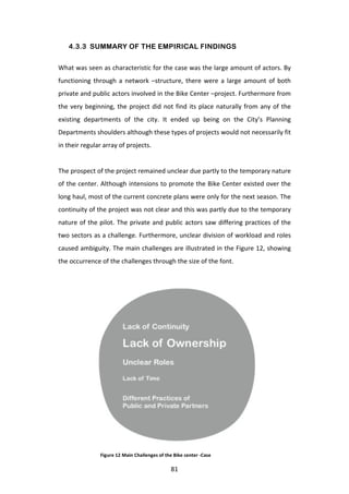 4.3.3 SUMMARY OF THE EMPIRICAL FINDINGS

What	
  was	
  seen	
  as	
  characteristic	
  for	
  the	
  case	
  was	
  the	
  large	
  amount	
  of	
  actors.	
  By	
  
functioning	
   through	
   a	
   network	
   –structure,	
   there	
   were	
   a	
   large	
   amount	
   of	
   both	
  
private	
   and	
   public	
   actors	
   involved	
   in	
   the	
   Bike	
   Center	
   –project.	
   Furthermore	
   from	
  
the	
   very	
   beginning,	
   the	
   project	
   did	
   not	
   find	
   its	
   place	
   naturally	
   from	
   any	
   of	
   the	
  
existing	
   departments	
   of	
   the	
   city.	
   It	
   ended	
   up	
   being	
   on	
   the	
   City’s	
   Planning	
  
Departments	
  shoulders	
  although	
  these	
  types	
  of	
  projects	
  would	
  not	
  necessarily	
  fit	
  
in	
  their	
  regular	
  array	
  of	
  projects.	
  
	
  
The	
  prospect	
  of	
  the	
  project	
  remained	
  unclear	
  due	
  partly	
  to	
  the	
  temporary	
  nature	
  
of	
  the	
  center.	
  Although	
  intensions	
  to	
  promote	
  the	
  Bike	
  Center	
  existed	
  over	
  the	
  
long	
   haul,	
   most	
   of	
   the	
   current	
   concrete	
   plans	
   were	
   only	
   for	
   the	
   next	
   season.	
   The	
  
continuity	
  of	
  the	
  project	
  was	
  not	
  clear	
  and	
  this	
  was	
  partly	
  due	
  to	
  the	
  temporary	
  
nature	
   of	
   the	
   pilot.	
   The	
   private	
   and	
   public	
   actors	
   saw	
   differing	
   practices	
   of	
   the	
  
two	
  sectors	
  as	
  a	
  challenge.	
  Furthermore,	
  unclear	
  division	
  of	
  workload	
  and	
  roles	
  
caused	
  ambiguity.	
  The	
  main	
  challenges	
  are	
  illustrated	
  in	
  the	
  Figure	
  12,	
  showing	
  
the	
  occurrence	
  of	
  the	
  challenges	
  through	
  the	
  size	
  of	
  the	
  font.	
  




                         Figure	
  12	
  Main	
  Challenges	
  of	
  the	
  Bike	
  center	
  -­‐Case

	
                                                                       81	
  
 