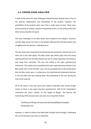 4.4 CROSS-CASE ANALYSIS


In	
  both	
  of	
  the	
  cases	
  the	
  main	
  challenges	
  mentioned	
  were	
  related	
  more	
  or	
  less	
  to	
  
the	
   general	
   collaboration	
   and	
   proceeding	
   of	
   the	
   project.	
   However,	
   the	
  
possibilities	
   of	
   the	
   projects	
   were	
   seen	
   from	
   a	
   wider	
   point	
   of	
   view.	
   These	
   were	
  
the	
  promoting	
  of	
  cycling	
  in	
  general	
  and	
  getting	
  citizens	
  to	
  use	
  cycling	
  aside	
  with	
  
other	
  means	
  of	
  public	
  transport.	
  
	
  
The	
   main	
   challenges	
   in	
   the	
   Bike	
   center	
   were	
   related	
   to	
   the	
   network	
   -­‐structure	
  
and	
   the	
   large	
   amount	
   of	
   actors	
   in	
   the	
   project.	
   Whereas	
   the	
   City	
   bike	
   project	
   was	
  
struggling	
  with	
  the	
  decision	
  -­‐making	
  process.	
  	
  
	
  
The	
  two	
  cases	
  were	
  researched	
  simultaneously	
  but	
  during	
  the	
  research	
  the	
  cases	
  
were	
   not	
   in	
   the	
   same	
   phase.	
   The	
   Bike	
   center	
   was	
   weeks	
   away	
   from	
   the	
   actual	
  
opening	
  whereas	
  the	
  City	
  bike	
  project	
  was	
  still	
  at	
  a	
  planning	
  phase	
  and	
  almost	
  a	
  
year	
   away	
   from	
   execution.	
   This	
   was	
   also	
   visible	
   in	
   the	
   open	
   questionnaire	
  
interviews.	
  	
  The	
  events	
  and	
  accomplishments	
  were	
  reported	
  more	
  actively	
  in	
  the	
  
Bike	
  center	
  than	
  in	
  the	
  City	
  bike	
  –case.	
  This	
  was	
  probably	
  due	
  to	
  the	
  active	
  phase	
  
that	
   the	
   Bike	
   center	
   was	
   in.	
   Furthermore,	
   the	
   advertisement	
   placement	
   decision	
  
in	
   the	
   City	
   bike	
   case	
   was	
   slowing	
   down	
   the	
   proceeding	
   of	
   the	
   case	
   during	
   the	
  
time	
  of	
  the	
  research.	
  
	
  
All	
   of	
   the	
   actors	
   in	
   the	
   two	
   cases	
   were	
   asked	
   to	
   describe	
   what	
   service	
   design	
  
means	
   to	
   them	
   in	
   the	
   open	
   interview	
   questionnaire.	
   Half	
   of	
   the	
   respondents	
  
mentioned	
   the	
   users,	
   citizens,	
   as	
   the	
   target	
   of	
   design.	
   The	
   fluency	
   and	
  
functioning	
  of	
  the	
  services	
  were	
  also	
  seen	
  as	
  an	
  important	
  factors:	
  
	
  
            “The fluency of things, the ease and understandability of everyday”.
            (Private Actor 2C)


However,	
   in	
   order	
   to	
   achieve	
   the	
   ideal	
   state	
   of	
   public	
   service	
   design,	
   challenging	
  
the	
  current	
  practices	
  was	
  seen	
  as	
  important:	
  


	
                                                                 82	
  
 