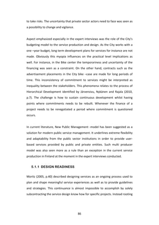 to	
   take	
   risks.	
   The	
   uncertainty	
   that	
   private	
   sector	
   actors	
   need	
   to	
   face	
   was	
   seen	
   as	
  
a	
  possibility	
  to	
  change	
  and	
  vigilance.	
  
	
  
Aspect	
  emphasized	
  especially	
  in	
  the	
  expert	
  interviews	
  was	
  the	
  role	
  of	
  the	
  City’s	
  
budgeting	
  model	
  to	
  the	
  service	
  production	
  and	
  design.	
  As	
  the	
  City	
  works	
  with	
  a	
  
one	
   –year	
   budget,	
   long	
   term	
   development	
   plans	
   for	
   services	
   for	
   instance	
   are	
   not	
  
made.	
   Obviously	
   this	
   myopia	
   influences	
   on	
   the	
   practical	
   level	
   implications	
   as	
  
well.	
   For	
   instance,	
   in	
   the	
   Bike	
   center	
   the	
   temporariness	
   and	
   uncertainty	
   of	
   the	
  
financing	
   was	
   seen	
   as	
   a	
   constraint.	
   On	
   the	
   other	
   hand,	
   contracts	
   such	
   as	
   the	
  
advertisement	
   placements	
   in	
   the	
   City	
   bike	
   –case	
   are	
   made	
   for	
   long	
   periods	
   of	
  
time.	
   This	
   inconsistency	
   of	
   commitment	
   to	
   services	
   might	
   be	
   interpreted	
   as	
  
inequality	
  between	
  the	
  stakeholders.	
  This	
  phenomena	
  relates	
  to	
  the	
  process	
  of	
  
Hierarchical	
   Development	
   identified	
   by	
   Järvensivu,	
   Nykänen	
   and	
   Rajala	
   (2010,	
  
p.7).	
   The	
   challenge	
   is	
   how	
   to	
   sustain	
   continuous	
   development	
   whilst	
   having	
  
points	
   where	
   commitments	
   needs	
   to	
   be	
   rebuilt.	
   Whenever	
   the	
   finance	
   of	
   a	
  
project	
   needs	
   to	
   be	
   renegotiated	
   a	
   period	
   where	
   commitment	
   is	
   questioned	
  
occurs.	
  
	
  
In	
   current	
   literature,	
   New	
   Public	
   Management	
   -­‐model	
   has	
   been	
   suggested	
   as	
   a	
  
solution	
   for	
   modern	
   public	
   service	
   management.	
   It	
   underlines	
   extreme	
   flexibility	
  
and	
   adaptability	
   from	
   the	
   public	
   sector	
   institutions	
   in	
   order	
   to	
   provide	
   user-­‐
based	
   services	
   provided	
   by	
   public	
   and	
   private	
   entities.	
   Such	
   multi	
   producer	
  
model	
   was	
   also	
   seen	
   more	
   as	
   a	
   rule	
   than	
   an	
   exception	
   in	
   the	
   current	
   service	
  
production	
  in	
  Finland	
  at	
  the	
  moment	
  in	
  the	
  expert	
  interviews	
  conducted.	
  


       5.1.1 DESIGN READINESS


Moritz	
  (2005,	
  p.40)	
  described	
  designing	
  services	
  as	
  an	
  ongoing	
  process	
  used	
  to	
  
plan	
  and	
  shape	
  meaningful	
  service	
  experiences	
  as	
  well	
  as	
  to	
  provide	
  guidelines	
  
and	
   strategies.	
   This	
   continuance	
   is	
   almost	
   impossible	
   to	
   accomplish	
   by	
   solely	
  
subcontracting	
  the	
  service	
  design	
  know	
  how	
  for	
  specific	
  projects.	
  Instead	
  rooting	
  




	
                                                                  86	
  
 
