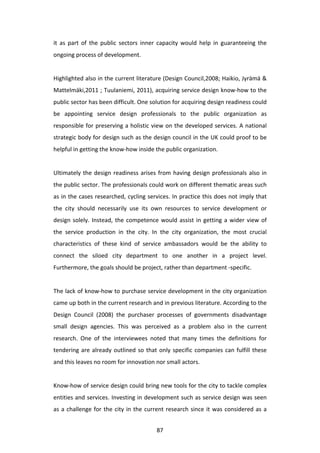 it	
   as	
   part	
   of	
   the	
   public	
   sectors	
   inner	
   capacity	
   would	
   help	
   in	
   guaranteeing	
   the	
  
ongoing	
  process	
  of	
  development.	
  
	
  
Highlighted	
  also	
  in	
  the	
  current	
  literature	
  (Design	
  Council,2008;	
  Haikio,	
  Jyrämä	
  &	
  
Mattelmäki,2011	
  ;	
  Tuulaniemi,	
  2011),	
  acquiring	
  service	
  design	
  know-­‐how	
  to	
  the	
  
public	
  sector	
  has	
  been	
  difficult.	
  One	
  solution	
  for	
  acquiring	
  design	
  readiness	
  could	
  
be	
   appointing	
   service	
   design	
   professionals	
   to	
   the	
   public	
   organization	
   as	
  
responsible	
  for	
  preserving	
  a	
  holistic	
  view	
  on	
  the	
  developed	
  services.	
  A	
  national	
  
strategic	
  body	
  for	
  design	
  such	
  as	
  the	
  design	
  council	
  in	
  the	
  UK	
  could	
  proof	
  to	
  be	
  
helpful	
  in	
  getting	
  the	
  know-­‐how	
  inside	
  the	
  public	
  organization.	
  
	
  
Ultimately	
   the	
   design	
   readiness	
   arises	
   from	
   having	
   design	
   professionals	
   also	
   in	
  
the	
  public	
  sector.	
  The	
  professionals	
  could	
  work	
  on	
  different	
  thematic	
  areas	
  such	
  
as	
  in	
  the	
  cases	
  researched,	
  cycling	
  services.	
  In	
  practice	
  this	
  does	
  not	
  imply	
  that	
  
the	
   city	
   should	
   necessarily	
   use	
   its	
   own	
   resources	
   to	
   service	
   development	
   or	
  
design	
   solely.	
   Instead,	
   the	
   competence	
   would	
   assist	
   in	
   getting	
   a	
   wider	
   view	
   of	
  
the	
   service	
   production	
   in	
   the	
   city.	
   In	
   the	
   city	
   organization,	
   the	
   most	
   crucial	
  
characteristics	
   of	
   these	
   kind	
   of	
   service	
   ambassadors	
   would	
   be	
   the	
   ability	
   to	
  
connect	
   the	
   siloed	
   city	
   department	
   to	
   one	
   another	
   in	
   a	
   project	
   level.	
  
Furthermore,	
  the	
  goals	
  should	
  be	
  project,	
  rather	
  than	
  department	
  -­‐specific.	
  	
  	
  
	
  
The	
  lack	
  of	
  know-­‐how	
  to	
  purchase	
  service	
  development	
  in	
  the	
  city	
  organization	
  
came	
  up	
  both	
  in	
  the	
  current	
  research	
  and	
  in	
  previous	
  literature.	
  According	
  to	
  the	
  
Design	
   Council	
   (2008)	
   the	
   purchaser	
   processes	
   of	
   governments	
   disadvantage	
  	
  
small	
   design	
   agencies.	
   This	
   was	
   perceived	
   as	
   a	
   problem	
   also	
   in	
   the	
   current	
  
research.	
   One	
   of	
   the	
   interviewees	
   noted	
   that	
   many	
   times	
   the	
   definitions	
   for	
  
tendering	
   are	
   already	
   outlined	
   so	
   that	
   only	
   specific	
   companies	
   can	
   fulfill	
   these	
  
and	
  this	
  leaves	
  no	
  room	
  for	
  innovation	
  nor	
  small	
  actors.	
  
	
  
Know-­‐how	
  of	
  service	
  design	
  could	
  bring	
  new	
  tools	
  for	
  the	
  city	
  to	
  tackle	
  complex	
  
entities	
  and	
  services.	
  Investing	
  in	
  development	
  such	
  as	
  service	
  design	
  was	
  seen	
  
as	
   a	
   challenge	
   for	
   the	
   city	
   in	
   the	
   current	
   research	
   since	
   it	
   was	
   considered	
   as	
   a	
  


	
                                                                   87	
  
 