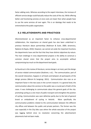 factor	
  adding	
  costs.	
  Whereas	
  according	
  to	
  the	
  expert	
  interviews,	
  the	
  increase	
  of	
  
efficient	
  service	
  design	
  could	
  factually	
  reduce	
  the	
  costs	
  of	
  the	
  city.	
  While	
  offering	
  
better	
  and	
  functioning	
  services	
  at	
  once	
  costs	
  are	
  lower	
  than	
  when	
  people	
  have	
  
to	
   use	
   the	
   same	
   services	
   all	
   over	
   again.	
   This	
   is	
   an	
   ideology	
   that	
   needs	
   to	
   be	
  
entrenched	
  to	
  the	
  public	
  organization.	
  


       5.2 RELATIONSHIPS AND PRACTICES


Aforementioned	
   as	
   an	
   important	
   factor	
   to	
   enhance	
   cross-­‐departmental	
  
collaboration,	
   the	
   importance	
   on	
   shared	
   goals	
   has	
   also	
   been	
   underlined	
   in	
  
previous	
   literature	
   about	
   partnerships	
   (Robinson	
   &	
   Scott,	
   2009;	
   Järvensivu,	
  
Nykänen	
  &	
  Rajala,	
  2010).	
  However,	
  we	
  cannot	
  set	
  aside	
  the	
  important	
  functions	
  
the	
  departments	
  have	
  and	
  the	
  fact	
  that	
  they	
  have	
  distinct	
  objectives	
  by	
  nature.	
  
The	
   main	
   challenge	
   in	
   cross	
   departmental	
   projects	
   is	
   the	
   ability	
   to	
   construct	
   a	
  
common	
   shared	
   vision	
   that	
   the	
   project	
   aims	
   to	
   accomplish	
   without	
  
compromising	
  too	
  much	
  on	
  the	
  department-­‐level	
  goals.	
  	
  
	
  
As	
  found	
  out	
  in	
  the	
  review	
  of	
  literature,	
  service	
  design	
  is	
  at	
  most,	
  part	
  the	
  design	
  
of	
  service	
  related	
  communication	
  (Koskinen,	
  n.d.).	
  	
  The	
  communication,	
  part	
  of	
  
the	
  overall	
  interaction,	
  happens	
  in	
  all	
  levels	
  and	
  between	
  all	
  participants	
  of	
  the	
  
design	
   process	
   (Meroni	
   &	
   Sangiorgi,	
   2011).	
   	
   Communication	
   also	
   rose	
   as	
   an	
  
important	
  factor	
  in	
  the	
  two	
  cases	
  in	
  the	
  current	
  research.	
  In	
  a	
  general	
  level,	
  the	
  
communication	
   about	
   the	
   services	
   to	
   the	
   public	
   was	
   a	
   crucial	
   part	
   of	
   both	
   of	
   the	
  
cases.	
   It	
   was	
   challenging	
   to	
   communicate	
   about	
   the	
   general	
   goals	
   of	
   the	
   city:	
  
promoting	
  cycling	
  as	
  a	
  one	
  mean	
  of	
  public	
  transport	
  and	
  strengthen	
  the	
  position	
  
of	
  cycling.	
  Communication	
  was	
  seen	
  defective	
  partly	
  due	
  to	
  the	
  lack	
  of	
  general	
  
brand	
   or	
   embodiment	
   of	
   cycling	
   in	
   Helsinki.	
   	
   More	
   specifically	
   the	
  
communicative	
   problems	
   related	
   to	
   the	
   communication	
   between	
   the	
   different	
  
city	
   offices	
   and	
   between	
   the	
   public	
   and	
   private	
   partners.	
   The	
   former	
   was	
   the	
  
case	
   especially	
   in	
   the	
   City	
   bike	
   case	
   where	
   the	
   whole	
   execution	
   of	
   the	
   project	
  
was	
   lagging	
   behind	
   since	
   no	
   resolution	
   concerning	
   the	
   advertisement	
  
placements	
  had	
  not	
  been	
  made.	
  	
  


	
                                                                 88	
  
 