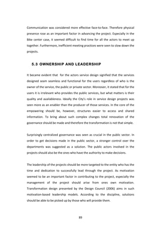  
Communication	
   was	
   considered	
   more	
   effective	
   face-­‐to-­‐face.	
   Therefore	
   physical	
  
presence	
  rose	
  as	
  an	
  important	
  factor	
  in	
  advancing	
  the	
  project.	
  Especially	
  in	
  the	
  
Bike	
   center	
   case,	
   it	
   seemed	
   difficult	
   to	
   find	
   time	
   for	
   all	
   the	
   actors	
   to	
   meet	
   up	
  
together.	
  Furthermore,	
  inefficient	
  meeting	
  practices	
  were	
  seen	
  to	
  slow	
  down	
  the	
  
projects.	
  	
  


       5.3 OWNERSHIP AND LEADERSHIP


It	
   became	
   evident	
   that	
   	
   for	
   the	
   actors	
   service	
   design	
   signified	
   that	
   the	
   services	
  
designed	
   seam	
   seamless	
   and	
   functional	
   for	
   the	
   users	
   regardless	
   of	
   who	
   is	
   the	
  
owner	
  of	
  the	
  service,	
  the	
  public	
  or	
  private	
  sector.	
  Moreover,	
  it	
  stated	
  that	
  for	
  the	
  
users	
  it	
  is	
  irrelevant	
  who	
  provides	
  the	
  public	
  services,	
  but	
  what	
  matters	
  is	
  their	
  
quality	
   and	
   availableness.	
   Ideally	
   the	
   City’s	
   role	
   in	
   service	
   design	
   projects	
   was	
  
seen	
  more	
  as	
  an	
  enabler	
  than	
  the	
  producer	
  of	
  those	
  services.	
  In	
  the	
  core	
  of	
  the	
  
empowering	
   should	
   be,	
   however,	
   structures	
   easier	
   to	
   access	
   and	
   shared	
  
information.	
   To	
   bring	
   about	
   such	
   complex	
   changes	
   total	
   renovation	
   of	
   the	
  
governance	
  should	
  be	
  made	
  and	
  therefore	
  the	
  transformation	
  is	
  not	
  that	
  simple.	
  
	
  
Surprisingly	
   centralized	
   governance	
   was	
   seen	
   as	
   crucial	
   in	
   the	
   public	
   sector.	
   In	
  
order	
   to	
   get	
   decisions	
   made	
   in	
   the	
   public	
   sector,	
   a	
   stronger	
   control	
   over	
   the	
  
departments	
   was	
   suggested	
   as	
   a	
   solution.	
   The	
   public	
   actors	
   involved	
   in	
   the	
  
projects	
  should	
  also	
  be	
  the	
  ones	
  who	
  have	
  the	
  authority	
  to	
  make	
  decisions.	
  
	
  
The	
  leadership	
  of	
  the	
  projects	
  should	
  be	
  more	
  targeted	
  to	
  the	
  entity	
  who	
  has	
  the	
  
time	
   and	
   dedication	
   to	
   successfully	
   lead	
   through	
   the	
   project.	
   As	
   motivation	
  
seemed	
   to	
   be	
   an	
   important	
   factor	
   in	
   contributing	
   to	
   the	
   project,	
   especially	
   the	
  
management	
   of	
   the	
   project	
   should	
   arise	
   from	
   ones	
   own	
   motivation.	
  	
  
Transformation	
   design	
   presented	
   by	
   the	
   Design	
   Council	
   (2006)	
   aims	
   in	
   such	
  
motivation-­‐based	
   leadership	
   models.	
   According	
   to	
   the	
   discipline,	
   solutions	
  
should	
  be	
  able	
  to	
  be	
  picked	
  up	
  by	
  those	
  who	
  will	
  provide	
  them.	
  
	
  


	
                                                                   89	
  
 