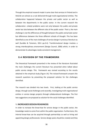 Through	
  the	
  empirical	
  research	
  made	
  it	
  came	
  clear	
  that	
  services	
  in	
  Finland	
  and	
  in	
  
Helsinki	
  are	
  almost	
  as	
  a	
  rule	
  delivered	
  through	
  multi-­‐organizational	
  entities.	
  The	
  
collaboration	
   happened	
   between	
   the	
   private	
   and	
   public	
   sector	
   as	
   well	
   as	
  
between	
   the	
   departments	
   in	
   the	
   public	
   sector.	
   In	
   the	
   current	
   research	
   the	
  	
  
collaboration	
   -­‐related	
   problems	
   were	
   not	
   only	
   between	
   the	
   public	
   and	
   private	
  
sector	
   but	
   also	
   between	
   the	
   different	
   silos	
   of	
   the	
   public	
   sector.	
   That	
   is,	
   the	
   main	
  
challenge	
  is	
  not	
  the	
  differences	
  of	
  thought	
  between	
  the	
  public	
  and	
  private	
  sector	
  
but	
   differences	
   between	
   the	
   three	
   different	
   schools	
   of	
   thought.	
   This	
   has	
   been	
  
identified	
  as	
  one	
  of	
  the	
  main	
  challenges	
  of	
  service	
  design	
  in	
  previous	
  literature	
  as	
  
well	
   (Sundbo	
   &	
   Toivonen,	
   2011	
   pp.3-­‐4).	
   Transformational	
   design	
   involves	
   a	
  
strong	
   interdisciplinary	
   environment	
   (Design	
   Council,	
   2006)	
   which,	
   in	
   order	
   to	
  
demonstrate	
  its	
  advantages	
  needs	
  consistent	
  management.	
  


       5.4 REVISION OF THE FRAMEWORK


The	
   theoretical	
   framework	
   presented	
   in	
   the	
   review	
   of	
   the	
   literature	
   illustrated	
  
the	
   main	
   challenges	
   the	
   current	
   literature	
   has	
   presented	
   when	
   talked	
   about	
  
public	
   service	
   design.	
   This	
   	
   framework	
   was	
   revised	
   according	
   to	
   the	
   results	
  
obtained	
  in	
  the	
  empirical	
  study	
  (Figure	
  14).	
  The	
  revised	
  framework	
  answers	
  the	
  
research	
   questions	
   by	
   presenting	
   the	
   proposed	
   solution	
   for	
   the	
   challenges	
  
identified.	
  	
  
	
  
The	
   research	
   was	
   divided	
   into	
   two	
   levels.	
   	
   First,	
   looking	
   at	
   the	
   public	
   service	
  
design,	
  through	
  social	
  challenges	
  and	
  secondly,	
  investigating	
  multi-­‐organizational	
  
entities	
   in	
   service	
   design	
   projects	
   through	
   collaborational	
   challenges.	
   The	
   first	
  
two	
  suggestions	
  are	
  proposed	
  as	
  solution	
  for	
  the	
  social	
  challenges	
  identified:	
  
	
  
1. INCREASED DESIGN READINESS
In	
   order	
   to	
   increase	
   the	
   know-­‐how	
   for	
   service	
   design	
   in	
   the	
   public	
   sector,	
   the	
  
knowledge	
  needs	
  to	
  come	
  from	
  within	
  the	
  public	
  organization.	
  Furthermore,	
  this	
  
internal	
   know-­‐how	
   can	
   be	
   acquired	
   through	
   partnerships	
   as	
   well	
   as	
   hiring	
   and	
  
appointing	
  design	
  professionals.	
  Service	
  design	
  posts	
  should	
  be	
  created	
  and	
  they	
  


	
                                                                  90	
  
 