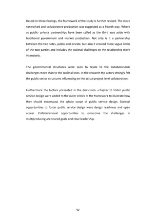 Based	
  on	
  these	
  findings,	
  the	
  framework	
  of	
  the	
  study	
  is	
  further	
  revised.	
  The	
  more	
  
networked	
  and	
  collaborative	
  production	
  was	
  suggested	
  as	
  a	
  Fourth	
  way.	
  Where	
  
as	
   public-­‐	
   private	
   partnerships	
   have	
   been	
   called	
   as	
   the	
   third	
   way	
   aside	
   with	
  
traditional	
   government	
   and	
   market	
   production.	
   Not	
   only	
   is	
   it	
   a	
   partnership	
  
between	
  the	
  two	
  sides,	
  public	
  and	
  private,	
  but	
  also	
  it	
  created	
  more	
  vague	
  limits	
  
of	
  the	
  two	
  parties	
  and	
  includes	
  the	
  societal	
  challenges	
  to	
  the	
  relationship	
  more	
  
intensively.	
  
	
  
The	
   governmental	
   structures	
   were	
   seen	
   to	
   relate	
   to	
   the	
   collaborational	
  
challenges	
  more	
  than	
  to	
  the	
  societal	
  ones.	
  In	
  the	
  research	
  the	
  actors	
  strongly	
  felt	
  
the	
  public	
  sector	
  structures	
  influencing	
  on	
  the	
  actual	
  project	
  level	
  collaboration.	
  
	
  
Furthermore	
   the	
   factors	
   presented	
   in	
   the	
   discussion	
   –chapter	
   to	
   foster	
   public	
  
service	
  design	
  were	
  added	
  to	
  the	
  outer	
  circles	
  of	
  the	
  framework	
  to	
  illustrate	
  how	
  
they	
   should	
   encompass	
   the	
   whole	
   scope	
   of	
   public	
   service	
   design.	
   Societal	
  
opportunities	
   to	
   foster	
   public	
   service	
   design	
   were	
   design	
   readiness	
   and	
   open	
  
access.	
   Collaborational	
   opportunities	
   to	
   overcome	
   the	
   challenges	
   in	
  
multiproducing	
  are	
  shared	
  goals	
  and	
  clear	
  leadership.	
  
	
  




	
                                                            92	
  
 