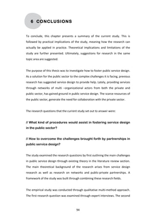 6 CONCLUSIONS


To	
   conclude,	
   this	
   chapter	
   presents	
   a	
   summary	
   of	
   the	
   current	
   study.	
   This	
   is	
  
followed	
   by	
   practical	
   implications	
   of	
   the	
   study,	
   meaning	
   how	
   the	
   research	
   can	
  
actually	
   be	
   applied	
   in	
   practice.	
   Theoretical	
   implications	
   and	
   limitations	
   of	
   the	
  
study	
   are	
   further	
   presented.	
   Ultimately,	
   suggestions	
   for	
   research	
   in	
   the	
   same	
  
topic	
  area	
  are	
  suggested.	
  
	
  
The	
   purpose	
   of	
   this	
   thesis	
   was	
   to	
   investigate	
   how	
   to	
   foster	
   public	
   service	
   design.	
  
As	
  a	
  solution	
  for	
  the	
  public	
  sector	
  to	
  the	
  complex	
  challenges	
  it	
  is	
  facing,	
  previous	
  
research	
  has	
  suggested	
  service	
  design	
  to	
  provide	
  help.	
  Lately,	
  providing	
  services	
  
through	
   networks	
   of	
   multi	
   –organizational	
   actors	
   from	
   both	
   the	
   private	
   and	
  
public	
  sector,	
  has	
  gained	
  ground	
  in	
  public	
  service	
  design.	
  The	
  scarce	
  resources	
  of	
  
the	
  public	
  sector,	
  generate	
  the	
  need	
  for	
  collaboration	
  with	
  the	
  private	
  sector.	
  
	
  
The	
  research	
  questions	
  that	
  the	
  current	
  study	
  set	
  out	
  to	
  answer	
  were:	
  
	
  
// What kind of procedures would assist in fostering service design
in the public sector?


// How to overcome the challenges brought forth by partnerships in
public service design?


The	
  study	
  examined	
  the	
  research	
  questions	
  by	
  first	
  outlining	
  the	
  main	
  challenges	
  
in	
  public	
  service	
  design	
  through	
  existing	
  theory	
  in	
  the	
  literature	
  review	
  section.	
  
The	
   main	
   theoretical	
   background	
   of	
   the	
   research	
   arises	
   from	
   service	
   design	
  
research	
   as	
   well	
   as	
   research	
   on	
   networks	
   and	
   public-­‐private	
   partnerships.	
   A	
  
framework	
  of	
  the	
  study	
  was	
  built	
  through	
  combining	
  these	
  research	
  fields.	
  
	
  
The	
  empirical	
  study	
  was	
  conducted	
  through	
  qualitative	
  multi-­‐method	
  approach.	
  
The	
  first	
  research	
  question	
  was	
  examined	
  through	
  expert	
  interviews.	
  The	
  second	
  



	
                                                                94	
  
 