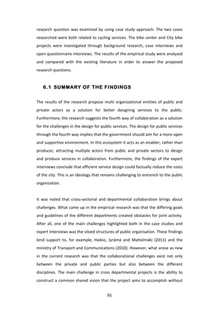 research	
   question	
   was	
   examined	
   by	
   using	
   case	
   study	
   approach.	
   The	
   two	
   cases	
  
researched	
  were	
  both	
  related	
  to	
  cycling	
  services.	
  The	
  bike	
  center	
  and	
  City	
  bike	
  
projects	
   were	
   investigated	
   through	
   background	
   research,	
   case	
   interviews	
   and	
  
open	
  questionnaire	
  interviews.	
  The	
  results	
  of	
  the	
  empirical	
  study	
  were	
  analyzed	
  
and	
   compared	
   with	
   the	
   existing	
   literature	
   in	
   order	
   to	
   answer	
   the	
   proposed	
  
research	
  questions.	
  


       6.1 SUMMARY OF THE FINDINGS


The	
   results	
   of	
   the	
   research	
   propose	
   multi	
   organizational	
   entities	
   of	
   public	
   and	
  
private	
   actors	
   as	
   a	
   solution	
   for	
   better	
   designing	
   services	
   to	
   the	
   public.	
  
Furthermore,	
  the	
  research	
  suggests	
  the	
  fourth	
  way	
  of	
  collaboration	
  as	
  a	
  solution	
  
for	
   the	
   challenges	
   in	
   the	
   design	
   for	
   public	
   services.	
   The	
   design	
   for	
   public	
   services	
  
through	
  the	
  fourth	
  way	
  implies	
  that	
  the	
  government	
  should	
  aim	
  for	
  a	
  more	
  open	
  
and	
  supportive	
  environment.	
  In	
  this	
  ecosystem	
  it	
  acts	
  as	
  an	
  enabler,	
  rather	
  than	
  
producer,	
   attracting	
   multiple	
   actors	
   from	
   public	
   and	
   private	
   sectors	
   to	
   design	
  
and	
   produce	
   services	
   in	
   collaboration.	
   Furthermore,	
   the	
   findings	
   of	
   the	
   expert	
  
interviews	
  conclude	
  that	
  efficient	
  service	
  design	
  could	
  factually	
  reduce	
  the	
  costs	
  
of	
   the	
   city.	
   This	
   is	
   an	
   ideology	
   that	
   remains	
   challenging	
   to	
   entrench	
   to	
   the	
   public	
  
organization.	
  
	
  
It	
   was	
   noted	
   that	
   cross-­‐sectorial	
   and	
   departmental	
   collaboration	
   brings	
   about	
  
challenges.	
  What	
  came	
  up	
  in	
  the	
  empirical	
  research	
  was	
  that	
  the	
  differing	
  goals	
  
and	
  guidelines	
  of	
  the	
  different	
  departments	
  created	
  obstacles	
  for	
  joint	
  activity.	
  
After	
   all,	
   one	
   of	
   the	
   main	
   challenges	
   highlighted	
   both	
   in	
   the	
   case	
   studies	
   and	
  
expert	
  interviews	
  was	
  the	
  siloed	
  structures	
  of	
  public	
  organisation.	
  These	
  findings	
  
lend	
   support	
   to,	
   for	
   example,	
   Haikio,	
   Jyrämä	
   and	
   Mattelmäki	
   (2011)	
   and	
   the	
  
ministry	
  of	
  Transport	
  and	
  Communications	
  (2010).	
  However,	
  what	
  arose	
  as	
  new	
  
in	
   the	
   current	
   research	
   was	
   that	
   the	
   collaborational	
   challenges	
   exist	
   not	
   only	
  
between	
   the	
   private	
   and	
   public	
   parties	
   but	
   also	
   between	
   the	
   different	
  
disciplines.	
   The	
   main	
   challenge	
   in	
   cross	
   departmental	
   projects	
   is	
   the	
   ability	
   to	
  
construct	
  a	
  common	
  shared	
  vision	
  that	
  the	
  project	
  aims	
  to	
  accomplish	
  without	
  


	
                                                                  95	
  
 