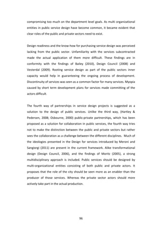 compromising	
  too	
  much	
  on	
  the	
  department	
  level	
  goals.	
  As	
  multi	
  organizational	
  
entities	
   in	
   public	
   service	
   design	
   have	
   become	
   common,	
   it	
   became	
   evident	
   that	
  
clear	
  roles	
  of	
  the	
  public	
  and	
  private	
  sectors	
  need	
  to	
  exist.	
  
	
  
Design	
  readiness	
  and	
  the	
   know-­‐how	
  for	
  purchasing	
  service	
  design	
  was	
  perceived	
  
lacking	
   from	
   the	
   public	
   sector.	
   Unfamiliarity	
   with	
   the	
   services	
   subcontracted	
  
made	
   the	
   actual	
   application	
   of	
   them	
   more	
   difficult.	
   These	
   findings	
   are	
   in	
  
conformity	
   with	
   the	
   findings	
   of	
   Bailey	
   (2010),	
   Design	
   Council	
   (2008)	
   and	
  
Vesterdal	
   (2009).	
   Rooting	
   service	
   design	
   as	
   part	
   of	
   the	
   public	
   sectors	
   inner	
  
capacity	
   would	
   help	
   in	
   guaranteeing	
   the	
   ongoing	
   process	
   of	
   development.	
  
Discontinuity	
  of	
  services	
  was	
  seen	
  as	
  a	
  common	
  factor	
  for	
  many	
  services.	
  Myopia	
  
caused	
   by	
   short	
   term	
   development	
   plans	
   for	
   services	
   made	
   committing	
   of	
   the	
  
actors	
  difficult.	
  	
  
	
  
The	
   fourth	
   way	
   of	
   partnerships	
   in	
   service	
   design	
   projects	
   is	
   suggested	
   as	
   a	
  
solution	
   to	
   the	
   design	
   of	
   public	
   services.	
   Unlike	
   the	
   third	
   way,	
   (Hartley	
   &	
  
Pedersen,	
   2008;	
   Osbourne,	
   2000)	
   public-­‐private	
   partnerships,	
   which	
   has	
   been	
  
proposed	
  as	
  a	
  solution	
  for	
  collaboration	
  in	
  public	
  services,	
  the	
  fourth	
  way	
  tries	
  
not	
   to	
   make	
   the	
   distinction	
   between	
   the	
   public	
   and	
   private	
   sectors	
   but	
   rather	
  
sees	
   the	
   collaboration	
   as	
   a	
   challenge	
   between	
   the	
   different	
   disciplines.	
   	
   Much	
   of	
  
the	
   ideologies	
   presented	
   in	
   the	
   Design	
   for	
   services	
   introduced	
   by	
   Meroni	
   and	
  
Sangiorgi	
   (2011)	
   are	
   present	
   in	
   the	
   current	
   framework.	
   Alike	
   transformational	
  
design	
   (Design	
   Council,	
   2006),	
   and	
   the	
   findings	
   of	
   Moritz	
   (2005),	
   a	
   strong	
  
multidisciplinary	
   approach	
   is	
   included.	
   Public	
   services	
   should	
   be	
   designed	
   by	
  
multi-­‐organizational	
   entities	
   consisting	
   of	
   both	
   public	
   and	
   private	
   actors.	
   It	
  
proposes	
   that	
   the	
   role	
   of	
   the	
   city	
   should	
   be	
   seen	
   more	
   as	
   an	
   enabler	
   than	
   the	
  
producer	
   of	
   those	
   services.	
   Whereas	
   the	
   private	
   sector	
   actors	
   should	
   more	
  
actively	
  take	
  part	
  in	
  the	
  actual	
  production.	
  




	
                                                                 96	
  
 
