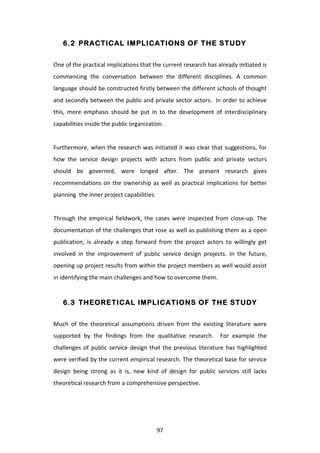 6.2 PRACTICAL IMPLICATIONS OF THE STUDY


One	
  of	
  the	
  practical	
  implications	
  that	
  the	
  current	
  research	
  has	
  already	
  initiated	
  is	
  
commencing	
   the	
   conversation	
   between	
   the	
   different	
   disciplines.	
   A	
   common	
  
language	
  should	
  be	
  constructed	
  firstly	
  between	
  the	
  different	
  schools	
  of	
  thought	
  
and	
  secondly	
  between	
  the	
  public	
  and	
  private	
  sector	
  actors.	
  	
  In	
  order	
  to	
  achieve	
  
this,	
   more	
   emphasis	
   should	
   be	
   put	
   in	
   to	
   the	
   development	
   of	
   interdisciplinary	
  
capabilities	
  inside	
  the	
  public	
  organization.	
  
	
  
Furthermore,	
  when	
  the	
  research	
  was	
  initiated	
  it	
  was	
  clear	
  that	
  suggestions,	
  for	
  
how	
   the	
   service	
   design	
   projects	
   with	
   actors	
   from	
   public	
   and	
   private	
   sectors	
  
should	
   be	
   governed,	
   were	
   longed	
   after.	
   The	
   present	
   research	
   gives	
  
recommendations	
   on	
   the	
   ownership	
   as	
   well	
   as	
   practical	
   implications	
   for	
   better	
  
planning	
  	
  the	
  inner	
  project	
  capabilities.	
  
	
  
Through	
   the	
   empirical	
   fieldwork,	
   the	
   cases	
   were	
   inspected	
   from	
   close-­‐up.	
   The	
  
documentation	
  of	
  the	
  challenges	
  that	
  rose	
  as	
  well	
  as	
  publishing	
  them	
  as	
  a	
  open	
  
publication,	
   is	
   already	
   a	
   step	
   forward	
   from	
   the	
   project	
   actors	
   to	
   willingly	
   get	
  
involved	
   in	
   the	
   improvement	
   of	
   public	
   service	
   design	
   projects.	
   In	
   the	
   future,	
  
opening	
   up	
   project	
   results	
   from	
   within	
   the	
   project	
   members	
   as	
   well	
   would	
   assist	
  
in	
  identifying	
  the	
  main	
  challenges	
  and	
  how	
  to	
  overcome	
  them.	
  


       6.3 THEORETICAL IMPLICATIONS OF THE STUDY


Much	
   of	
   the	
   theoretical	
   assumptions	
   driven	
   from	
   the	
   existing	
   literature	
   were	
  
supported	
   by	
   the	
   findings	
   from	
   the	
   qualitative	
   research.	
   	
   For	
   example	
   the	
  
challenges	
   of	
   public	
   service	
   design	
   that	
   the	
   previous	
   literature	
   has	
   highlighted	
  
were	
  verified	
  by	
  the	
  current	
  empirical	
  research.	
  The	
  theoretical	
  base	
  for	
  service	
  
design	
   being	
   strong	
   as	
   it	
   is,	
   new	
   kind	
   of	
   design	
   for	
   public	
   services	
   still	
   lacks	
  
theoretical	
  research	
  from	
  a	
  comprehensive	
  perspective.	
  
	
  




	
                                                                 97	
  
 