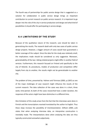 The	
   fourth	
   way	
   of	
   partnerships	
   for	
   public	
   service	
   design	
   that	
   is	
   suggested	
   as	
   a	
  
solution	
   for	
   collaboration	
   in	
   public	
   service	
   design	
   brings	
   an	
   important	
  
contribution	
  to	
  current	
  research	
  on	
  public	
  service	
  research.	
  It	
  is	
  important	
  to	
  go	
  
deeper	
  into	
  the	
  role	
  of	
  the	
  city	
  in	
  service	
  production	
  and	
  design	
  and	
  what	
  kind	
  of	
  
possibilities	
  it	
  should	
  offer	
  for	
  participating	
  in	
  service	
  design.	
  
	
  


       6.4 LIMITATIONS OF THE STUDY


Because	
   of	
   the	
   qualitative	
   nature	
   of	
   the	
   research,	
   care	
   should	
   be	
   taken	
   in	
  
generalizing	
  the	
  results.	
  The	
  research	
  dealt	
  with	
  only	
  two	
  cases	
  of	
  public	
  service	
  
design	
   projects.	
   However,	
   a	
   bigger	
   amount	
   of	
   cases	
   would	
   have	
   guaranteed	
   a	
  
better	
  coverage	
  of	
  the	
  subject.	
  Since	
  the	
  data	
  for	
  the	
  study	
  was	
  relatively	
  small,	
  
the	
   implications	
   made	
   should	
   be	
   considered	
   as	
   only	
   suggestive.	
   Moreover,	
  
generalizability	
  of	
  the	
  two	
  –biking	
  related	
  projects	
  might	
  differ	
  in	
  another	
  field	
  of	
  
services.	
   Furthermore,	
   this	
   research	
   focused	
   on	
   Finland	
   and	
   specifically	
   to	
   the	
  
city	
   of	
   Helsinki.	
   As	
   procedures,	
   models	
   of	
   production	
   and	
   competition	
   differ	
  
largely	
   from	
   city	
   to	
   another,	
   the	
   results	
   might	
   not	
   be	
   generalizable	
   to	
   another	
  
city.	
  
	
  
The	
  problem	
  of	
  time,	
  presented	
  by	
  	
  Halinen	
  and	
  Törnroos	
  (2005,	
  p.1287)	
  as	
  one	
  
of	
   the	
   major	
   challenges	
   of	
   case	
   research	
   might	
   influence	
   the	
   results	
   of	
   the	
  
current	
   research.	
   The	
   data	
   collection	
   of	
   the	
   cases	
   was	
   done	
   in	
   a	
   short,	
   three	
  
week,	
   time-­‐period.	
   As	
   both	
   of	
   the	
   cases	
   researched	
   have	
   a	
   wider	
   duration,	
   the	
  
responses	
  of	
  the	
  actors	
  might	
  have	
  been	
  distinctive	
  in	
  a	
  different	
  time.	
  
	
  
One	
  limitation	
  of	
  this	
  study	
  arises	
  from	
  the	
  fact	
  that	
  the	
  interviews	
  were	
  done	
  in	
  
Finnish	
  and	
  the	
  transcriptions	
  received	
  translated	
  by	
  the	
  author	
  to	
  English.	
  Thus	
  
these	
   steps	
   increase	
   the	
   possibility	
   of	
   misinterpretation.	
   Gillham	
   (2005,	
   p.6)	
  
states	
   that	
   when	
   analyzing	
   interview	
   data,	
   an	
   interpretive	
   construction	
   is	
  
inevitably	
   made.	
   The	
   interpretations	
   done	
   when	
   analyzing	
   the	
   data	
   are	
   thus	
  
typically	
  constructed	
  somewhat	
  subjectively.	
  


	
                                                              98	
  
 