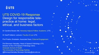 UTS CRICOS 00099F
UTS COVID-19 Response
Design for responsible tele-
practice at home: legal,
ethical, and business factors
Dr Caroline Bowen AM, Honorary Adjunct Fellow: Academic, UTS.
Dr Geoff Holland, Lecturer, Faculty of Law UTS.
Prof Prabhu Sivabalan, Associate Dean, External Engagement
Prof Bronwyn Hemsley, Head of Speech Pathology UTS,
Director of the UTS Speech Pathology Clinic
Graduate School of Health
The University of Technology Sydney
@BronwynHemsley Bronwyn.Hemsley@uts.edu.au
 