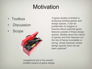 MotivationToolbox Discussion Scope‘if game studies is limited to analysing existing games and design spaces, it can be problematic to imagine or theorise about potential game features outside of these design spaces. Models about the nature of games and their features run the risk of being incomplete or wrong, simply because certain design spaces have not yet been explored”navigational aid in the wicked problem-space of game design