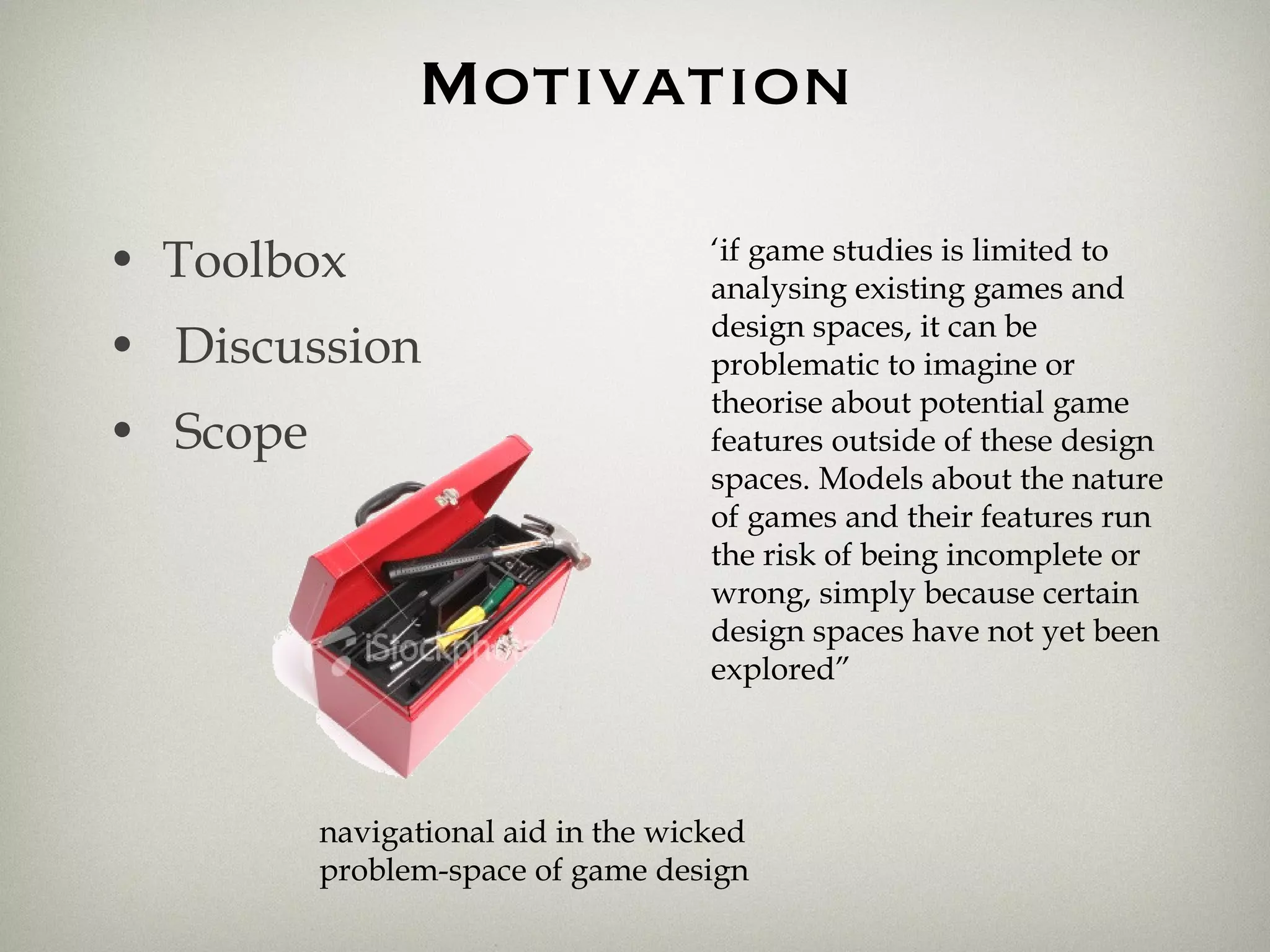 Motivation Toolbox Discussion Scope navigational aid in the wicked problem-space of game design ‘ if game studies is limited to analysing existing games and design spaces, it can be problematic to imagine or theorise about potential game features outside of these design spaces. Models about the nature of games and their features run the risk of being incomplete or wrong, simply because certain design spaces have not yet been explored” 