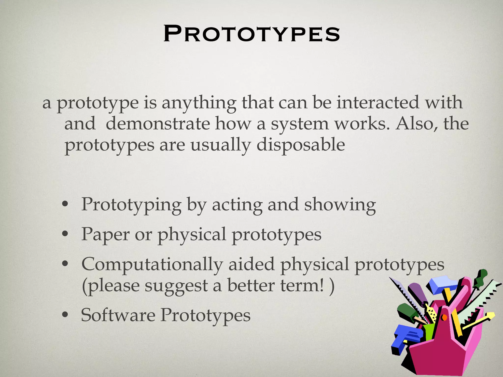 Prototypes a prototype is anything that can be interacted with and  demonstrate how a system works. Also, the prototypes are usually disposable Prototyping by acting and showing Paper or physical prototypes Computationally aided physical prototypes (please suggest a better term! ) Software Prototypes 