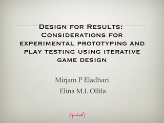 Design for Results:  Considerations for experimental prototyping and play testing using iterative game design Mirjam P Eladhari Elina M.I. Ollila 
