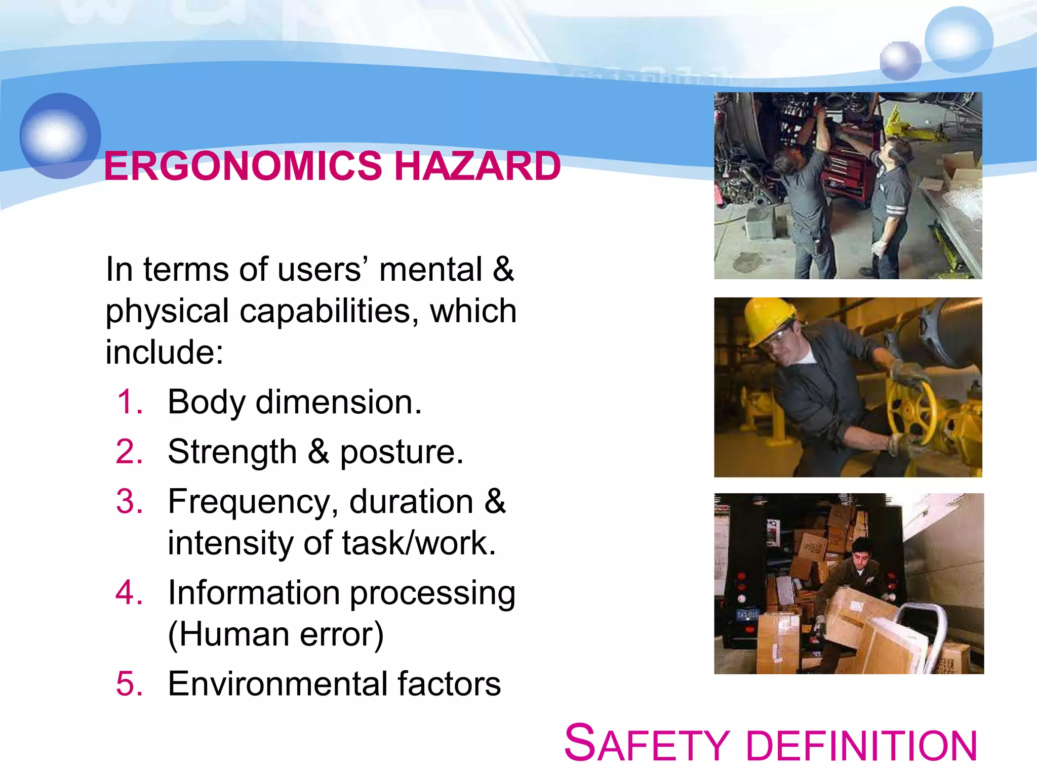 ERGONOMICS HAZARD
In terms of users’ mental &
physical capabilities, which
include:
1. Body dimension.
2. Strength & posture.
3. Frequency, duration &
intensity of task/work.
4. Information processing
(Human error)
5. Environmental factors

SAFETY DEFINITION

 