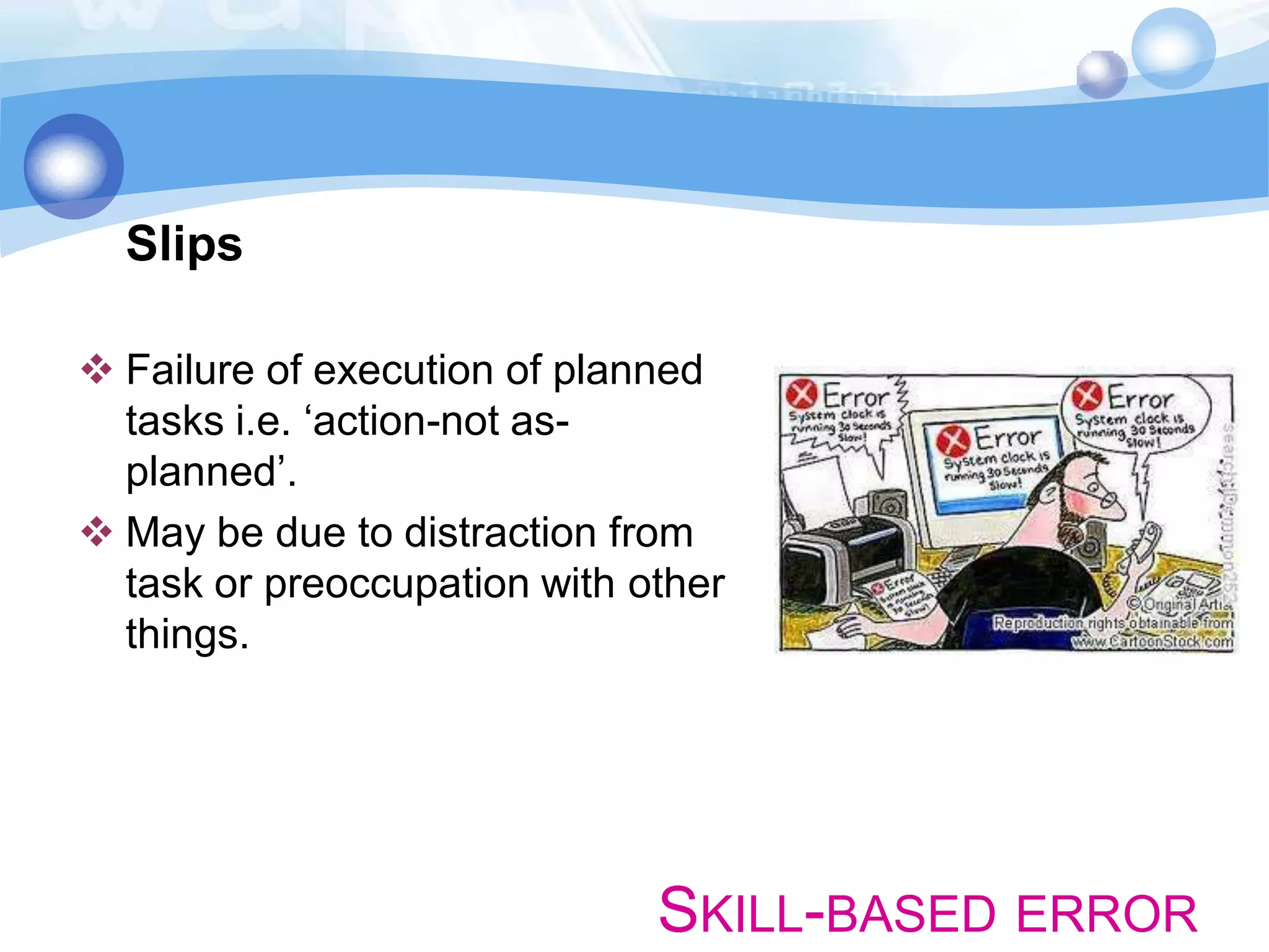 Slips
 Failure of execution of planned
tasks i.e. ‘action-not asplanned’.
 May be due to distraction from
task or preoccupation with other
things.

SKILL-BASED ERROR

 