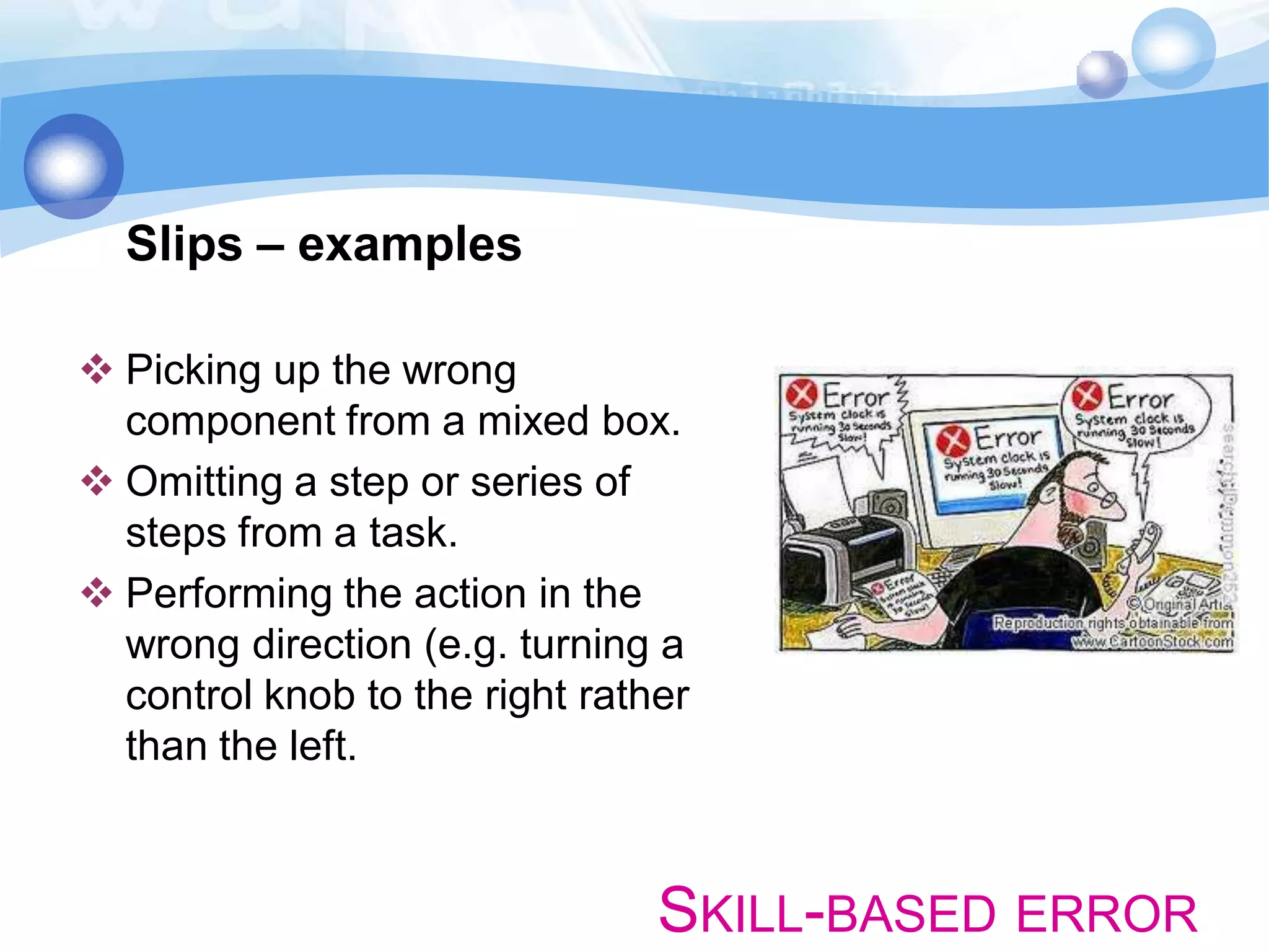 Slips – examples
 Picking up the wrong
component from a mixed box.
 Omitting a step or series of
steps from a task.
 Performing the action in the
wrong direction (e.g. turning a
control knob to the right rather
than the left.

SKILL-BASED ERROR

 