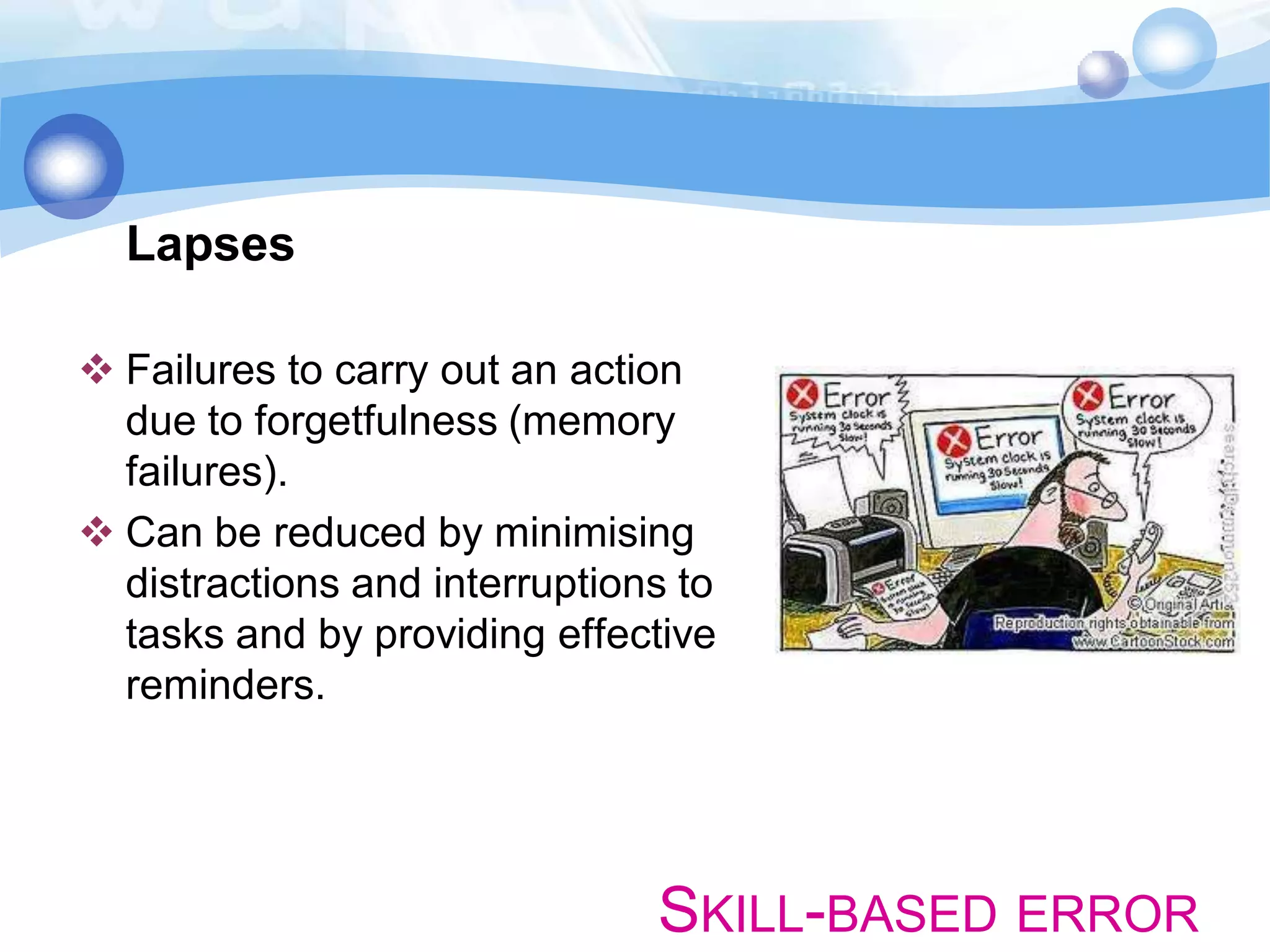 Lapses
 Failures to carry out an action
due to forgetfulness (memory
failures).
 Can be reduced by minimising
distractions and interruptions to
tasks and by providing effective
reminders.

SKILL-BASED ERROR

 