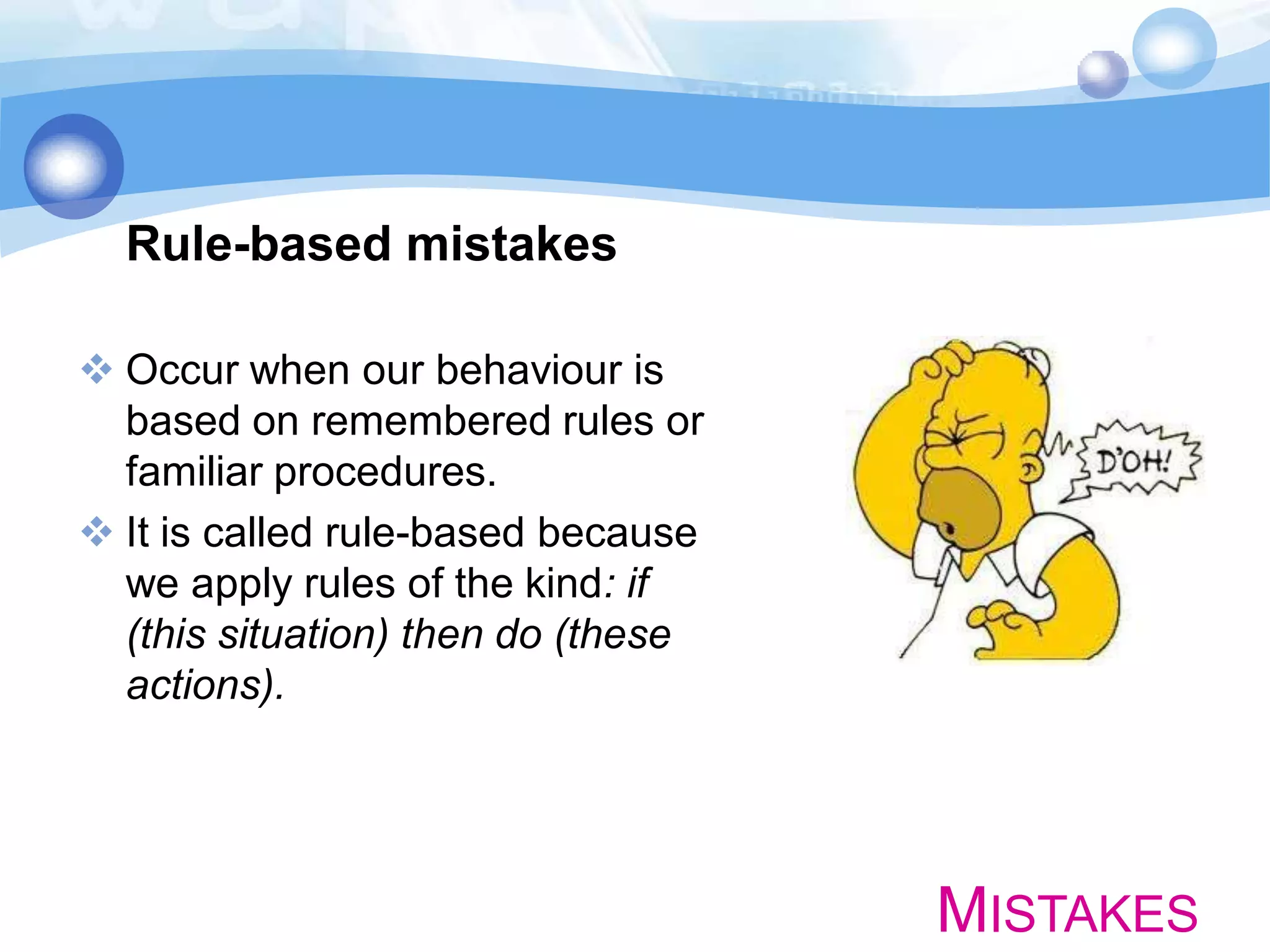 Rule-based mistakes
 Occur when our behaviour is
based on remembered rules or
familiar procedures.
 It is called rule-based because
we apply rules of the kind: if
(this situation) then do (these
actions).

MISTAKES

 