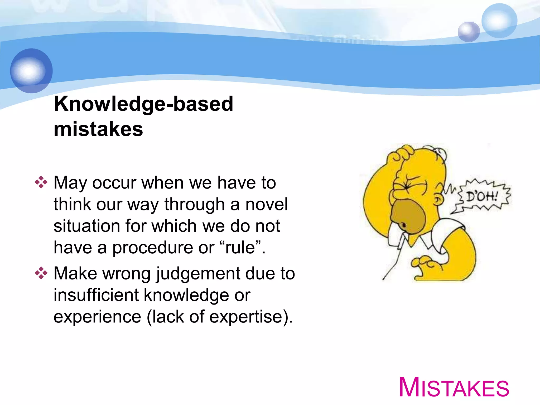Knowledge-based
mistakes
 May occur when we have to
think our way through a novel
situation for which we do not
have a procedure or “rule”.
 Make wrong judgement due to
insufficient knowledge or
experience (lack of expertise).

MISTAKES

 