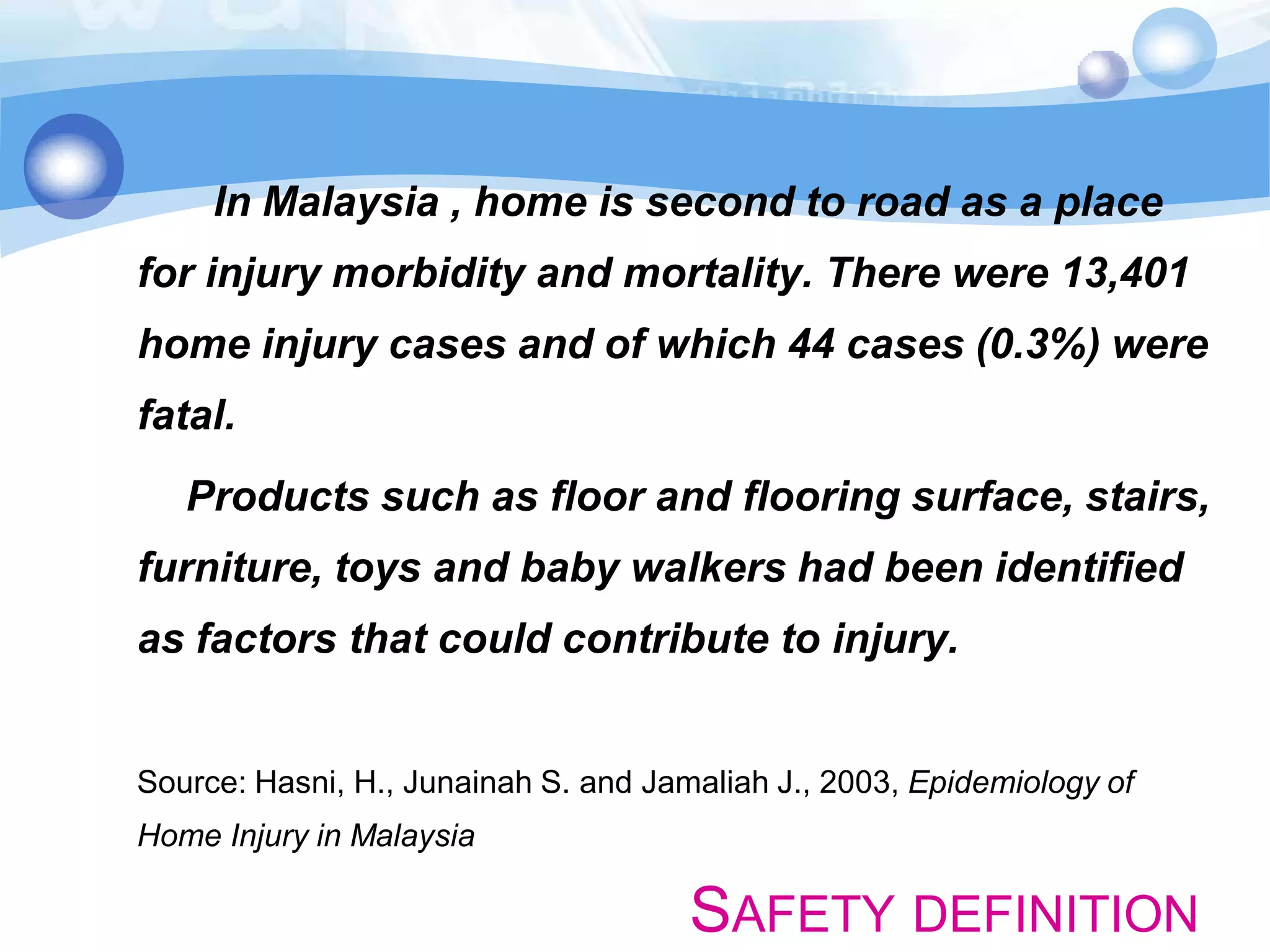 In Malaysia , home is second to road as a place

for injury morbidity and mortality. There were 13,401
home injury cases and of which 44 cases (0.3%) were
fatal.
Products such as floor and flooring surface, stairs,

furniture, toys and baby walkers had been identified
as factors that could contribute to injury.

Source: Hasni, H., Junainah S. and Jamaliah J., 2003, Epidemiology of

Home Injury in Malaysia

SAFETY DEFINITION

 