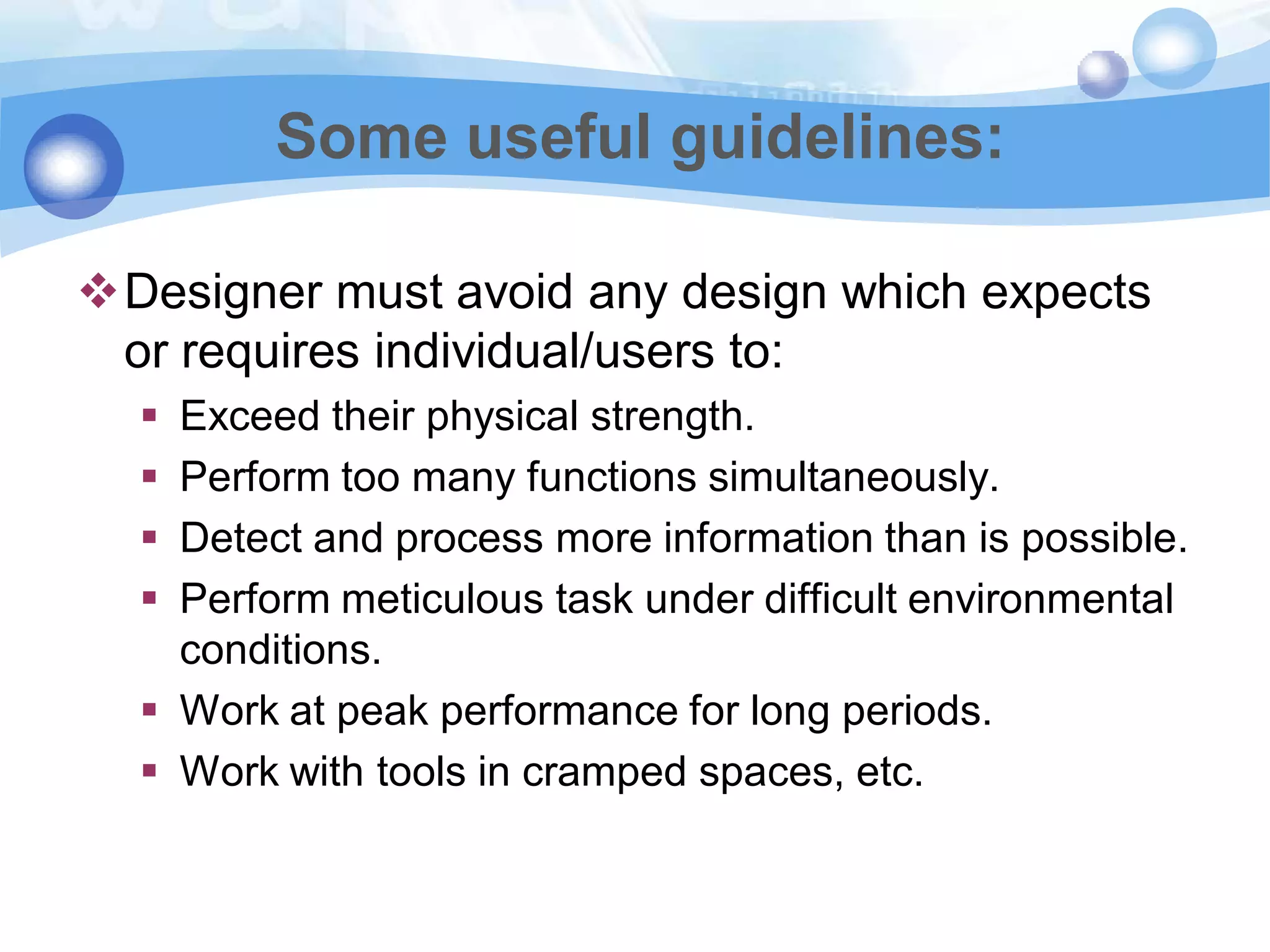 Some useful guidelines:
Designer must avoid any design which expects
or requires individual/users to:





Exceed their physical strength.
Perform too many functions simultaneously.
Detect and process more information than is possible.
Perform meticulous task under difficult environmental
conditions.
 Work at peak performance for long periods.
 Work with tools in cramped spaces, etc.

 