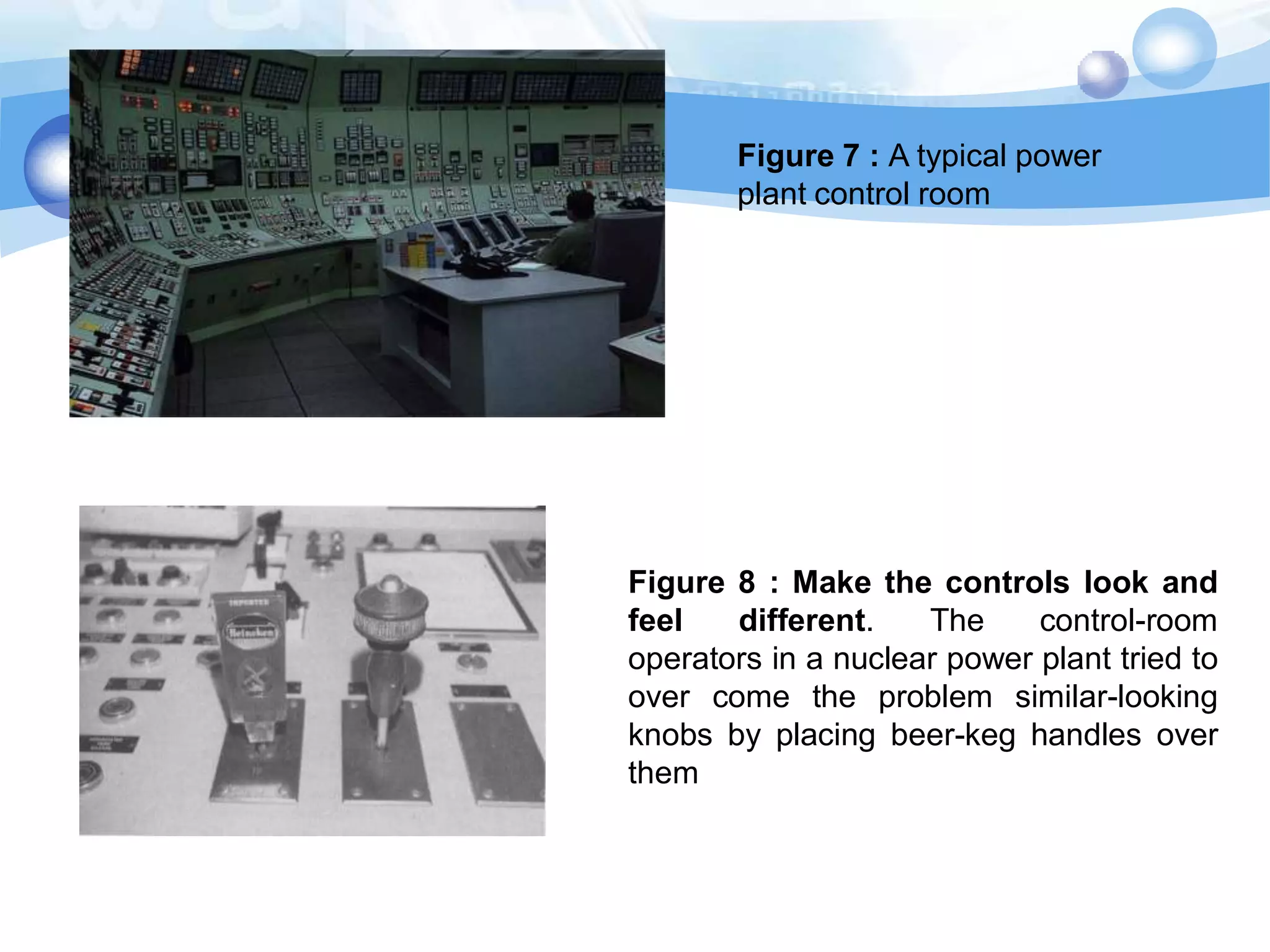 Figure 7 : A typical power
plant control room

Figure 8 : Make the controls look and
feel
different.
The
control-room
operators in a nuclear power plant tried to
over come the problem similar-looking
knobs by placing beer-keg handles over
them

 