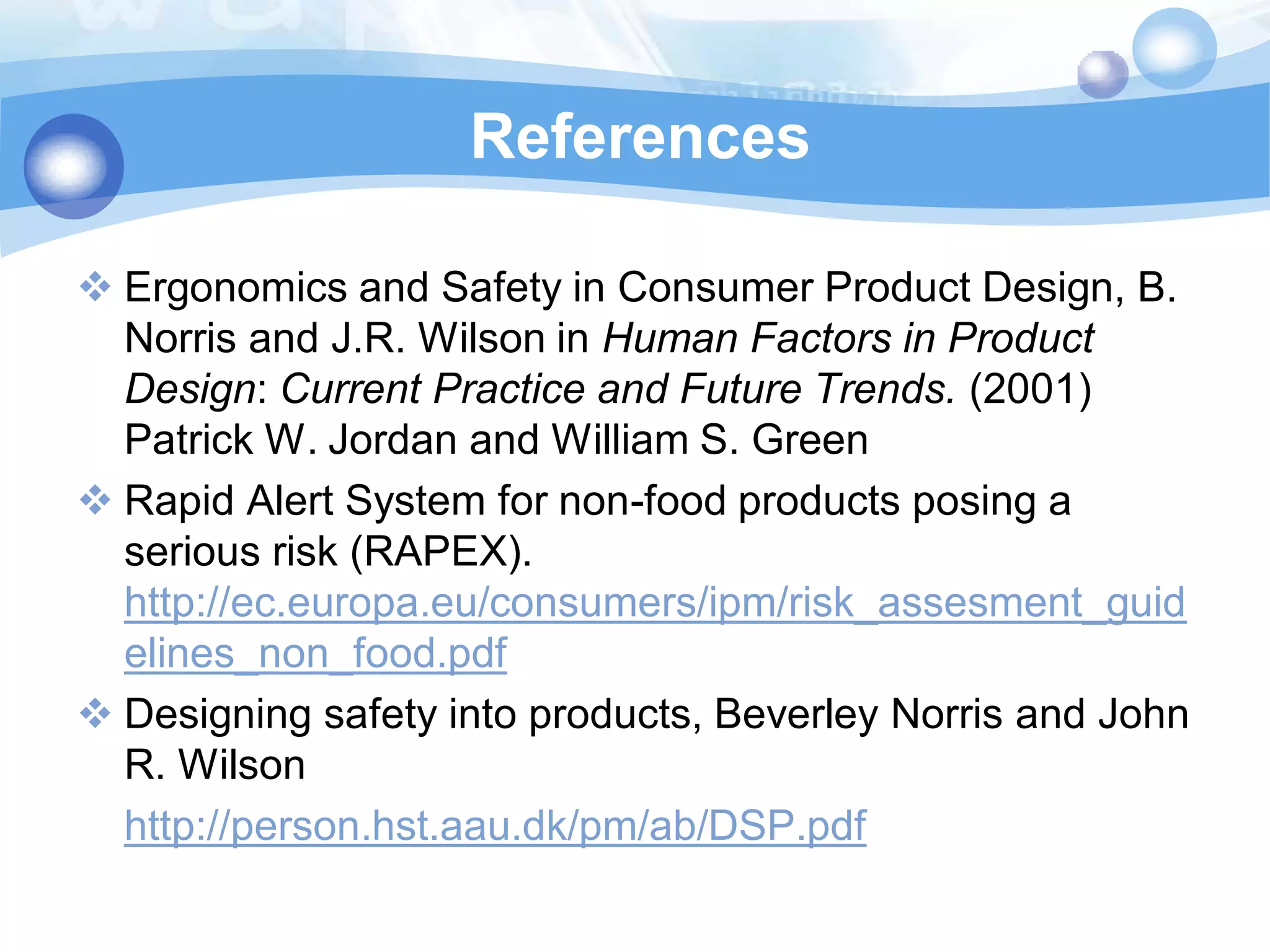 References
 Ergonomics and Safety in Consumer Product Design, B.
Norris and J.R. Wilson in Human Factors in Product
Design: Current Practice and Future Trends. (2001)
Patrick W. Jordan and William S. Green
 Rapid Alert System for non-food products posing a
serious risk (RAPEX).
http://ec.europa.eu/consumers/ipm/risk_assesment_guid
elines_non_food.pdf
 Designing safety into products, Beverley Norris and John
R. Wilson
http://person.hst.aau.dk/pm/ab/DSP.pdf

 