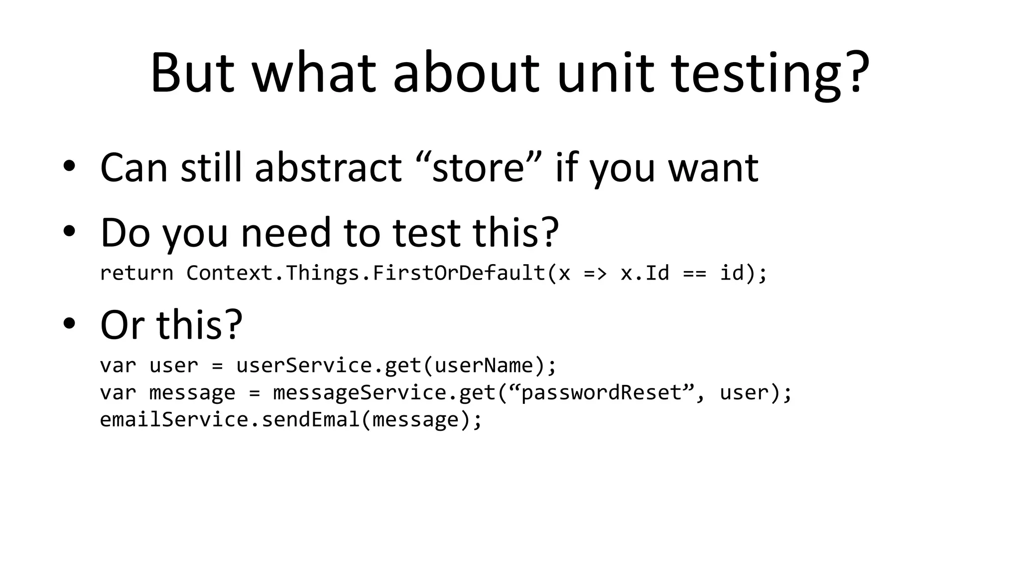 But what about unit testing?
• Can still abstract “store” if you want
• Do you need to test this?
return Context.Things.FirstOrDefault(x => x.Id == id);
• Or this?
var user = userService.get(userName);
var message = messageService.get(“passwordReset”, user);
emailService.sendEmal(message);
 