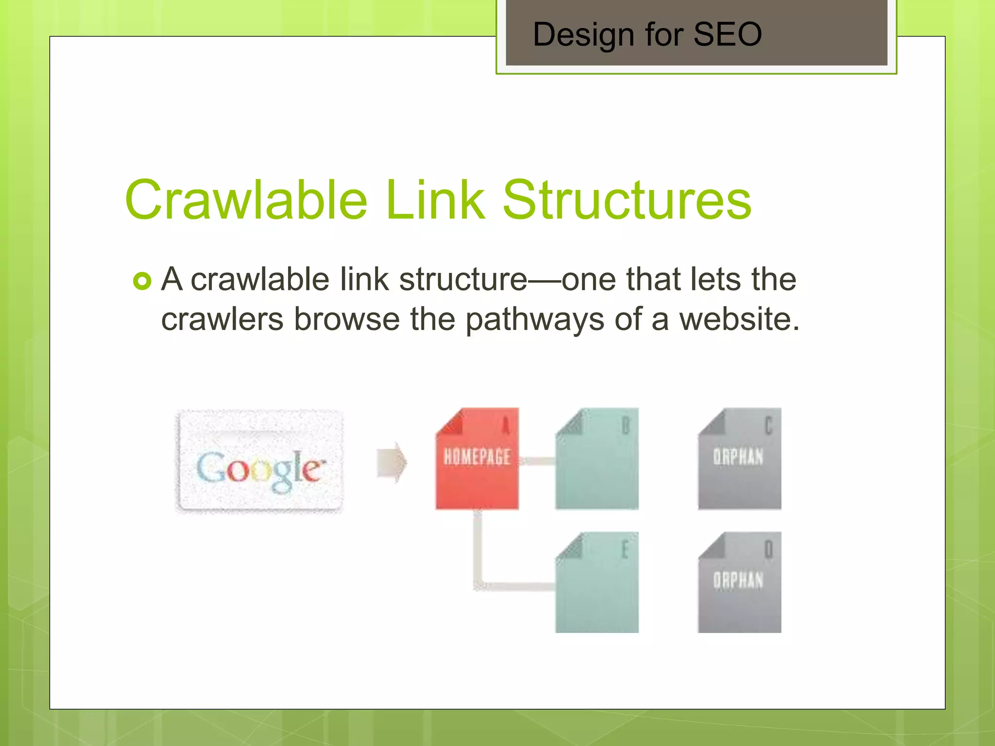 Crawlable Link Structures
 A crawlable link structure—one that lets the
crawlers browse the pathways of a website.
Design for SEO
 