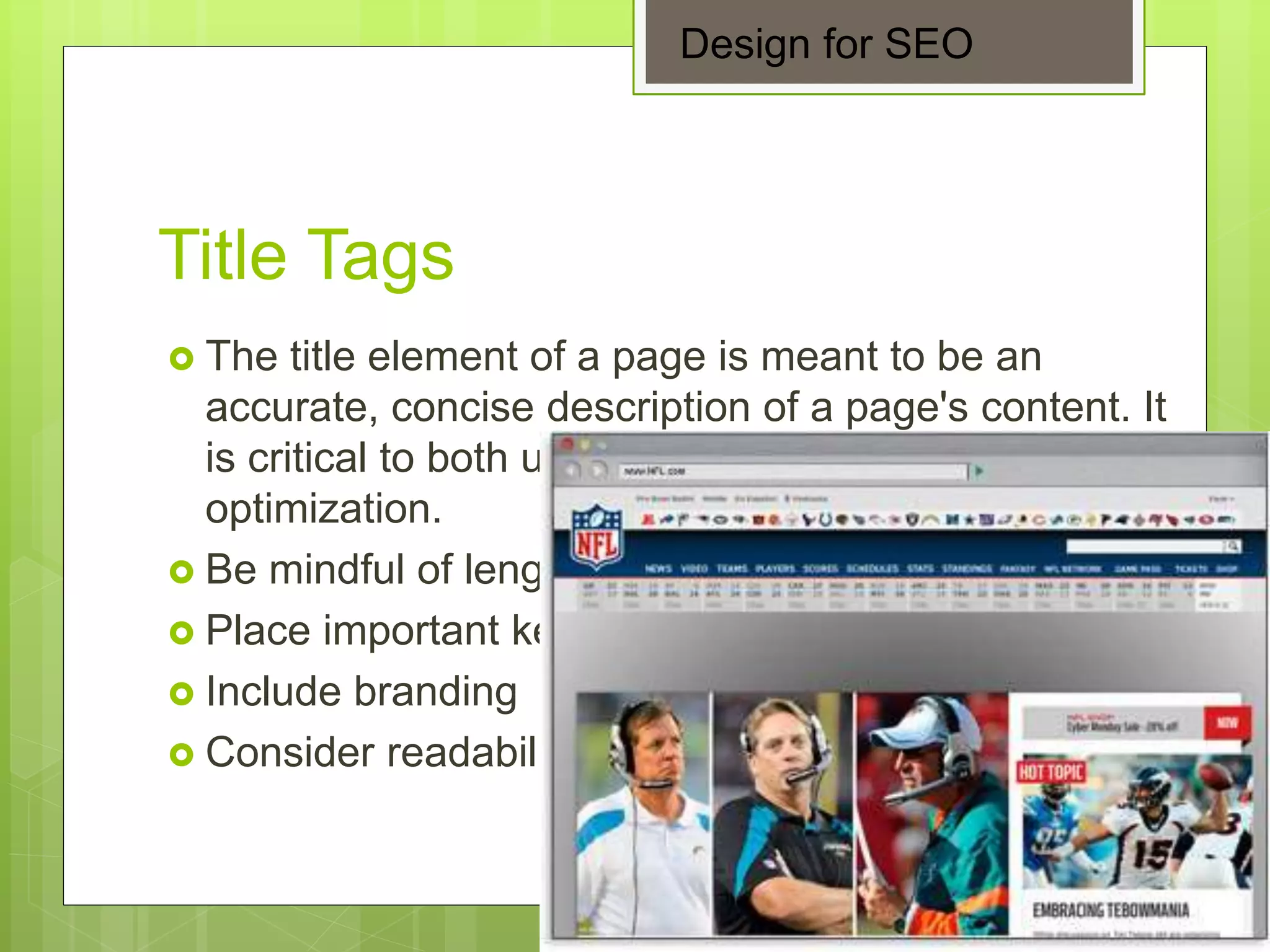 Title Tags
 The title element of a page is meant to be an
accurate, concise description of a page's content. It
is critical to both user experience and search engine
optimization.
 Be mindful of length
 Place important keywords close to the front
 Include branding
 Consider readability and emotional impact
Design for SEO
 