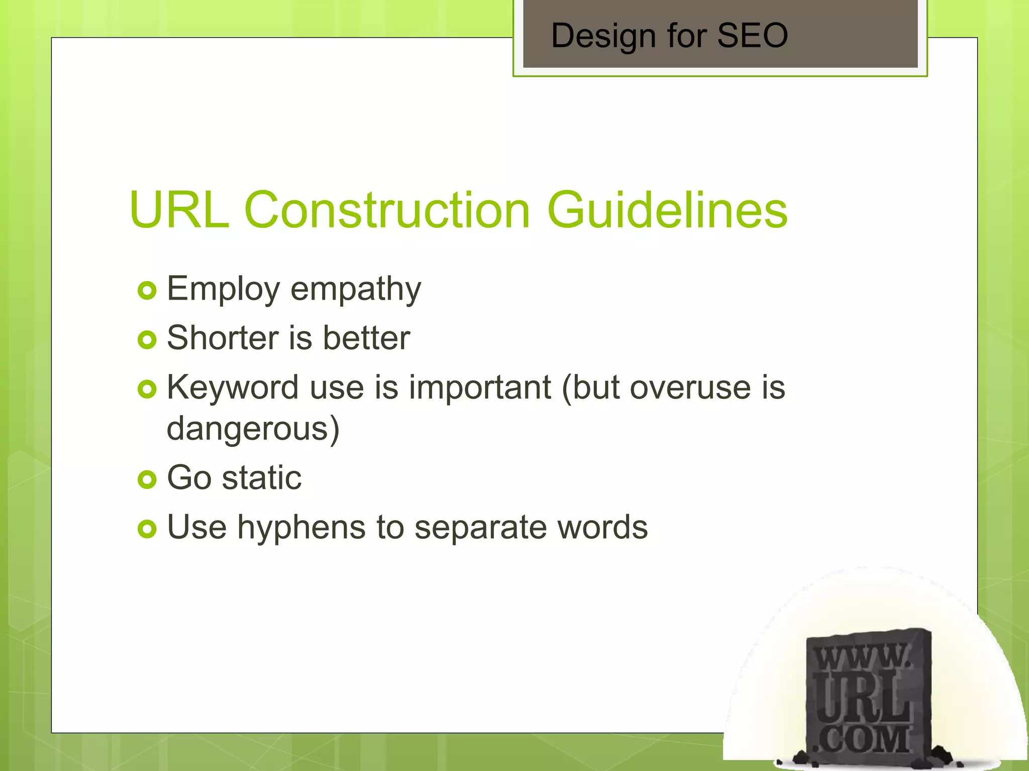 URL Construction Guidelines
 Employ empathy
 Shorter is better
 Keyword use is important (but overuse is
dangerous)
 Go static
 Use hyphens to separate words
Design for SEO
 