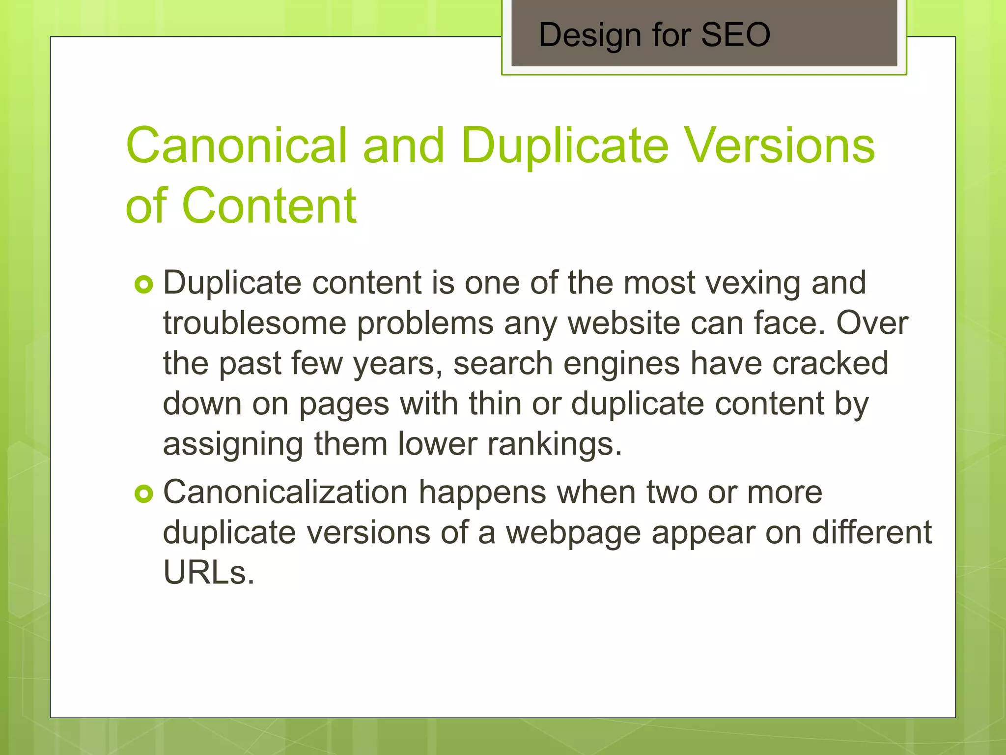 Canonical and Duplicate Versions
of Content
 Duplicate content is one of the most vexing and
troublesome problems any website can face. Over
the past few years, search engines have cracked
down on pages with thin or duplicate content by
assigning them lower rankings.
 Canonicalization happens when two or more
duplicate versions of a webpage appear on different
URLs.
Design for SEO
 