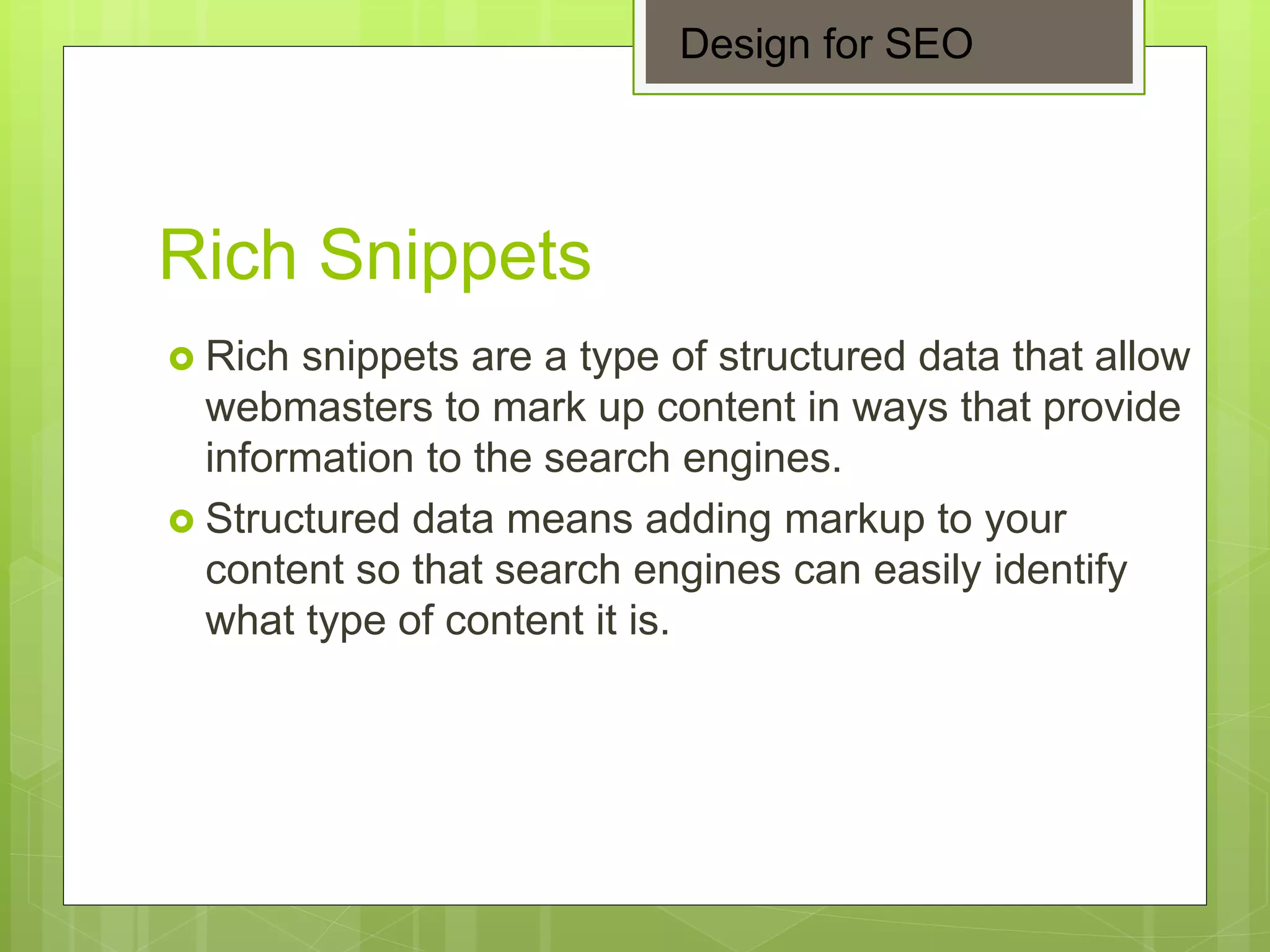 Rich Snippets
 Rich snippets are a type of structured data that allow
webmasters to mark up content in ways that provide
information to the search engines.
 Structured data means adding markup to your
content so that search engines can easily identify
what type of content it is.
Design for SEO
 