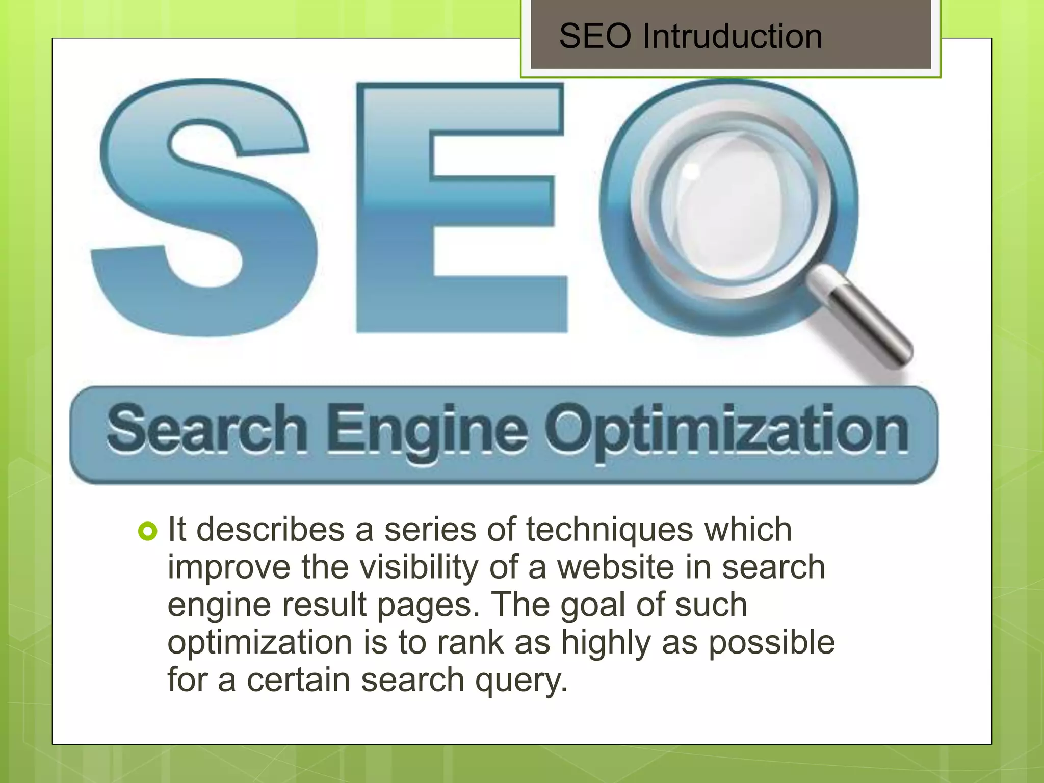  It describes a series of techniques which
improve the visibility of a website in search
engine result pages. The goal of such
optimization is to rank as highly as possible
for a certain search query.
SEO Intruduction
 