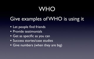 WHO
Give examples of WHO is using it
• Let people ﬁnd friends
• Provide testimonials
• Get as speciﬁc as you can
• Success stories/case studies
• Give numbers (when they are big)
 