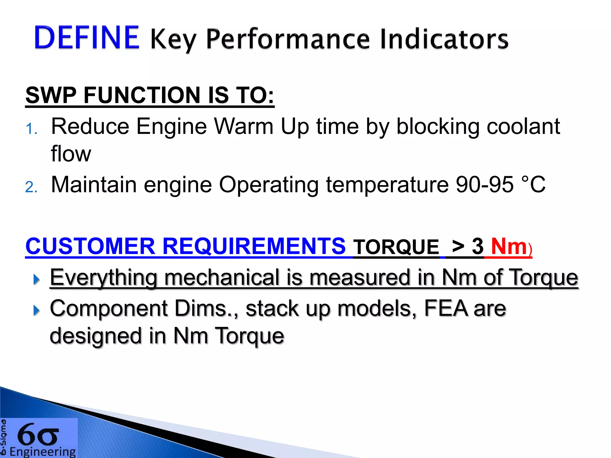 SWP FUNCTION IS TO:
1. Reduce Engine Warm Up time by blocking coolant
flow
2. Maintain engine Operating temperature 90-95 °C
CUSTOMER REQUIREMENTS TORQUE > 3 Nm)
 Everything mechanical is measured in Nm of Torque
 Component Dims., stack up models, FEA are
designed in Nm Torque
 
