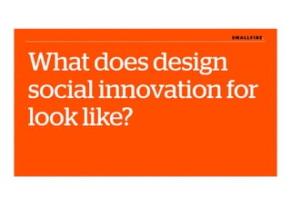 S M A L L F I R E.S M A L L F I R E.
What does design
social innovation for
look like?
 