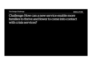 S M A L L F I R E.S M A L L F I R E.
Challenge: How can a new service enable more
families to thrive and fewer to come into contact
with crisis services?
The Design Challenge
 