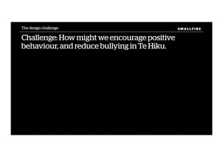 S M A L L F I R E.S M A L L F I R E.
Challenge: How might we encourage positive
behaviour, and reduce bullying in Te Hiku.
The design challenge:
 