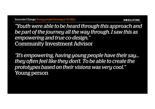S M A L L F I R E.S M A L L F I R E.
"Youth were able to be heard through this approach and
be part of the journey all the way through. I saw this as
empowering and true co-design."
Community Investment Advisor
"It's empowering, having young people have their say...
they often feel like they don't. To be able to create the
prototypes based on their visions was very cool."
Young person
Innovate Change: Young people thriving in Te Hiku
 