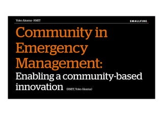 S M A L L F I R E.S M A L L F I R E.
Community in
Emergency
Management:
Enabling a community-based
innovation (RMIT, Yoko Akama)
Yoko Akama - RMIT
 