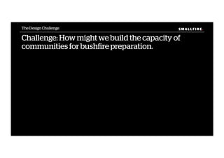 S M A L L F I R E.S M A L L F I R E.
Challenge: How might we build the capacity of
communities for bushﬁre preparation.
The Design Challenge
 