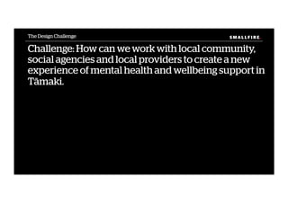 S M A L L F I R E.S M A L L F I R E.
Challenge: How can we work with local community,
social agencies and local providers to create a new
experience of mental health and wellbeing support in
Tāmaki.
The Design Challenge
 
