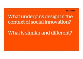 S M A L L F I R E.S M A L L F I R E.
What underpins design in the
context of social innovation?
What is similar and diﬀerent?
 