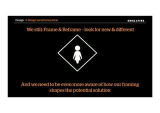 S M A L L F I R E.S M A L L F I R E.Design ! Design social innovation
We still: Frame & Reframe - look for new & diﬀerent
And we need to be even more aware of how our framing
shapes the potential solution
 