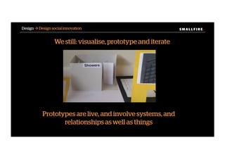 S M A L L F I R E.S M A L L F I R E.Design ! Design social innovation
Prototypes are live, and involve systems, and
relationships as well as things
We still: visualise, prototype and iterate
 