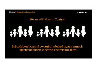 S M A L L F I R E.S M A L L F I R E.Design ! Design social innovation
We are still: Human Centred
But collaboration and co-design is baked in, as is a much
greater attention to people and relationships.
 