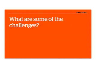 S M A L L F I R E.S M A L L F I R E.
What are some of the
challenges?
 